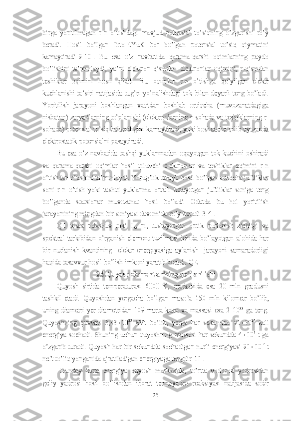 birga   yoritilmagan   r-n   o’tishdagi   mavjud   potensial   to’siqning   o’zgarishi   ro’y
beradi.   Hosil   bo’lgan   foto-EYuK   bor   bo’lgan   potensial   to’siq   qiymatini
kamaytiradi[9-10].   Bu   esa   o’z   navbatida   qarama-qarshi   oqimlarning   paydo
bo’lishini   ta’minlaydi,   ya’ni   elektron   qismdan   elektronlar   oqimini,   r-qismdan
teshiklar   oqimini   hosil   qiladi.   Bu   oqimlar   r-n   o’tishga   qo’yilgan   elektr
kuchlanishi  ta’siri natijasida tug’ri yo’nalishdagi  tok bilan deyarli  teng bo’ladi.
Yoritilish   jarayoni   boshlangan   vaqtdan   boshlab   ortiqcha   (muvozanatdagiga
nisbatan) zaryadlarning to’planishi (elektronlarning n-sohada va teshiklarning r-
sohada) potensial to’siq balandligini kamaytiradi, yoki boshqacha qilib aytganda
elektrostatik potensialni pasaytiradi.  
Bu   esa   o’z   navbatida   tashqi   yuklanmadan   oqayotgan   tok   kuchini   oshiradi
va   qarama-qarshi   oqimlar   hosil   qiluvchi   elektronlar   va   teshiklar   oqimini   r-n
o’tishdan o’tishini ta’minlaydi. Yorug’lik tufayli hosil bo’lgan ortiqcha juftliklar
soni   r-n   o’tish   yoki   tashqi   yuklanma   orqali   ketayotgan   juftliklar   soniga   teng
bo’lganda   statsionar   muvozanat   hosil   bo’ladi.   Odatda   bu   hol   yoritilish
jarayonining mingdan bir soniyasi davomida ro’y beradi[3-4].
QE   qisqa   tutashuv   toki   I
kz   ni,   tushayotgan   optik   nurlanish   zichligi   va
spektral   tarkibidan   o’rganish   element   tuzilmasi   ichida   bo’layotgan   alohida   har
bir   nurlanish   kvantining     elektr   energiyasiga   aylanish     jarayoni   samaradorligi
haqida tasavvur hosil bo’lish imkoni yaratib beradi.  QE 
2.5.Quyosh elementlarining q o’ llanilishi
Quyosh   sirtida   temperaturasi   6000   K,   markazida   esa   20   mln   gradusni
tashkil   etadi.   Quyoshdan   yergacha   bo’lgan   masofa   150   mln   kilometr   bo’lib,
uning  diametri  yer  diametridan  109  marta   katta  va  massasi   esa  2  10 33
  ga  teng.
Quyoshning   quvvati   3,83  10 23
  kVt   bo’lib,   yerga   har   sekundda   91  10 24  
kall
energiya sochadi. Shuning uchun quyoshning massasi  har  sekundda  4  10 6
  t ga
o’zgarib turadi. Quyosh har bir sekundda sochadigan nurli energiyasi 91  10 14  
t
neft to’liq yonganida ajratiladigan energiyaga tengdir[11].
Bunday   katta   energiya   quyosh   markazida,   to’rtta   vodorod   yadrosidan
geliy   yadrosi   hosil   bo’lishdan   iborat   termoyadro   reak s iyasi   natijasida   sodir
23 