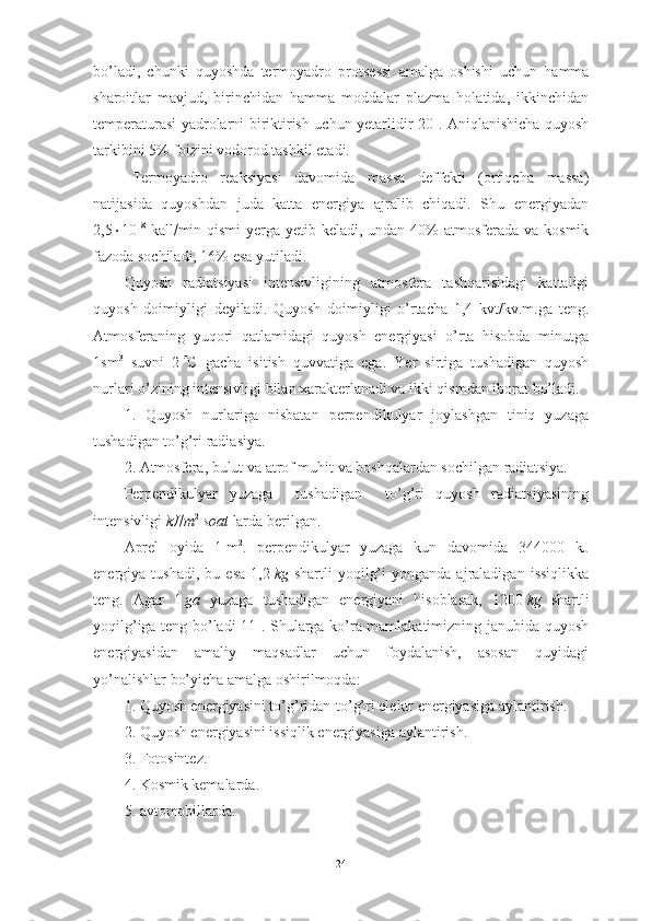 bo’ladi,   chunki   quyoshda   termoyadro   prot se ssi   amalga   oshishi   uchun   hamma
sharoitlar   mavjud,   birinchidan   hamma   moddalar   plazma   holatida,   ikkinchidan
temperaturasi yadrolarni biriktirish uchun yetarlidir[20]. Aniqlanishicha quyosh
tarkibini 5%  foizi ni vodorod tashkil etadi.
Termoyadro   reak s iyasi   davomida   massa   deffekti   (ortiqcha   massa)
natijasida   quyoshdan   juda   katta   energiya   ajralib   chiqadi.   Shu   energiyadan
2,5  10 18
  kall  min qismi  yerga yetib keladi, undan 40% atmosferada va kosmik
fazoda sochiladi, 16% esa yutiladi.
Quyosh   radiat s iyasi   intensivligining   atmosfera   tashqarisidagi   kattaligi
quyosh   doimiyligi   deyiladi.   Quyosh   doimiyligi   o’rtacha   1,4   kvt/kv.m.ga   teng.
Atmosferaning   yuqori   qatlamidagi   quyosh   energiyasi   o’rta   hisobda   minutga
1sm 3
  suvni   2    C   gacha   isitish   quvvatiga   ega.   Yer   sirtiga   tushadigan   quyosh
nurlari o’zining intensivligi bilan xarakterlanadi va ikki qismdan iborat bo’ladi.
1.   Quyosh   nurlariga   nisbatan   perpendikulyar   joylashgan   tiniq   yuzaga
tushadigan to’g’ri radia s iya.
2. Atmosfera, bulut va atrof muhit va boshqalardan sochilgan radiat s iya.
Perpendikulyar   yuzaga     tushadigan     to’g’ri   quyosh   radiatsiyasining
intensivligi  kJ  m 2
  soat  larda berilgan.
Aprel   oyida   1   m 2
.   perpendikulyar   yuzaga   kun   davomida   344000   kJ
energiya  tushadi,   bu   esa   1,2   kg   shartli   yoqilg’i   yonganda  ajraladigan   issiqlikka
teng.   Agar   1   ga   yuzaga   tushadigan   energiyani   hisoblasak,   1200   kg   shartli
yoqilg’iga teng bo’ladi[11]. Shularga ko’ra mamlakatimizning janubida quyosh
energiyasidan   amaliy   maqsadlar   uchun   foydalanish,   asosan   quyidagi
yo’nalishlar bo’yicha amalga oshirilmoqda:
1. Quyosh energiyasini to’g’ridan-to’g’ri elektr energiyasiga aylantirish.
2. Quyosh energiyasini issiqlik energiyasiga aylantirish.
3. Fotosintez.
4. Kosmik kemalarda.
5. avtomobillarda.
24 