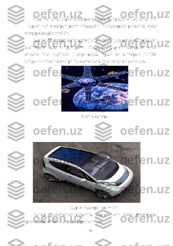 Bizga ma’lumki, quyosh energiyasidan rasional foydalanish usullaridan biri
-   quyosh   nuri   energiyani   yarim   o’tkazgichli   fotobatareyalar   yordamida   elektr
energiyasiga aylantirishdir.
Quyosh   fotoenergetikasining   rivojlanishi   bahosi   juda   arzon   va   foydali   ish
koeffisiyenti   katta   bo’lgan   yarim   o’tkazgichli   quyosh   batareyalar   ishlab
chiqarish   bilan   bog’liqdir.   Hozirgi   vaqtda   foydali   ish   koffisiyenti   10-12%
bo’lgan r-n o’tishli kremniyli fotoelementlar ko’plab ishlab chiqarilmoqda.
Kosmik stansiya.
Quyosh batareyali avtomobil.
Bunday   fotoelementlar   yordamida   quyosh   nurini   elektr   energiyasiga
aylantiruvchi effektli qurimalar tayyorlanib ular 
25 