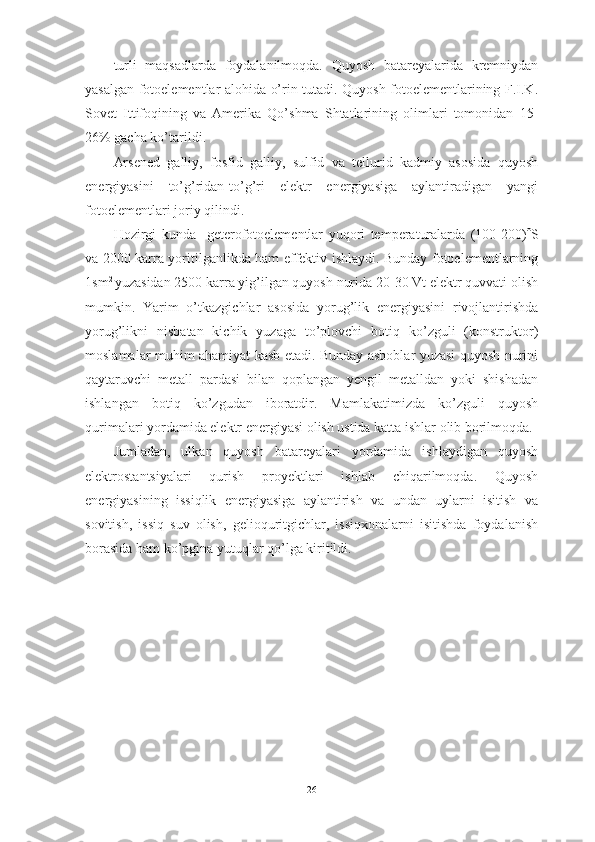 turli   maqsadlarda   foydalanilmoqda.   Quyosh   batareyalarida   kremniydan
yasalgan fotoelementlar alohida o’rin tutadi. Quyosh fotoelementlarining F.I.K.
Sovet   Ittifoqining   va   Amerika   Qo’shma   Shtatlarining   olimlari   tomonidan   15-
26% gacha ko’tarildi.
Arsened   galliy,   fosfid   galliy,   sulfid   va   tellurid   kadmiy   asosida   quyosh
energiyasini   to’g’ridan-to’g’ri   elektr   energiyasiga   aylantiradigan   yangi
fotoelementlari joriy qilindi.
Hozirgi   kunda     geterofotoelementlar   yuqori   temperaturalarda   (100-200)  S
va 2000 karra yoritilganlikda ham effektiv ishlaydi. Bunday fotoelementlarning
1sm 2 
yuzasidan 2500 karra yig’ilgan quyosh nurida 20-30 Vt elektr quvvati olish
mumkin.   Yarim   o’tkazgichlar   asosida   yorug’lik   energiyasini   rivojlantirishda
yorug’likni   nisbatan   kichik   yuzaga   to’plovchi   botiq   ko’zguli   (konstruktor)
moslamalar muhim ahamiyat kasb etadi. Bunday asboblar yuzasi quyosh nurini
qaytaruvchi   metall   pardasi   bilan   qoplangan   yengil   metalldan   yoki   shishadan
ishlangan   botiq   ko’zgudan   iboratdir.   Mamlakatimizda   ko’zguli   quyosh
qurimalari yordamida elektr energiyasi olish ustida katta ishlar olib borilmoqda.
Jumladan,   ulkan   quyosh   batareyalari   yordamida   ishlaydigan   quyosh
elektrostantsiyalari   qurish   proyektlari   ishlab   chiqarilmoqda.   Quyosh
energiyasining   issiqlik   energiyasiga   aylantirish   va   undan   uylarni   isitish   va
sovitish,   issiq   suv   olish,   gelioquritgichlar,   issiqxonalarni   isitishda   foydalanish
borasida ham ko’pgina yutuqlar qo’lga kiritildi. 
26 