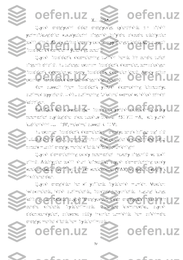 XULOSA
Quyosh   energiyasini   elektr   energiyasiga   aylantirishda   p-n   o’tishli
yarimo’tkazgichlar   xususiyatlarini   o’rganish   bo’yicha   qisqacha   adabiyotlar
taxlili qilindi. Asosiy e’tibor kremniy asosida tayyorlangan kichik kam quvvatli
fotoelektrik sistemalarini yaratishga qaratildi.
Quyosh   fotoelektrik   sistemalarning   tuzilishi   hamda   bir   qancha   turlari
o’rganib   chiqildi.   Bu   turlarga:   avtonom   fotoelektrik   sistemalar,   tarmoqlashgan
fotoelektrik   sistemalar   va   rezerv   fotoelektrik   sistemalar   kiradi.   Asosiy   etibor
avtonom fotoelektrik sistemalarni o’rganishga qaratildi.
Kam   quvvatli   ihjam   fotoelektrik   yoritish   sistemasining   laboratoriya
qurilmasi tayyorlandi. Ushbu qurilmaning funksional sxemasi va ishlash prinsipi
keltirilgan.
Yaratilgan   kam   quvvatli   ihjam   fotoelektrik   yoritish   sistemasining   asosiy
parametrlari   quyidagicha:   qisqa   tutashuv   toki   I
qt   =650-700   mA,     salt   yurish
kuchlanishini  U
sk  = 15V, maksimal quvvati R=10 Vt .
Bu   avtonom   fotoelektrik   sistemalardan     energiya   tanqis   bo’lgan   tog’   oldi
hududlari aholisi uchun, fermerlar, cho’ponlar va geologlar hamda alpinistlar uchun
portativ muqobil energiya manbai sifatida ishlatishi mumkinligini
Quyosh   elementlarining   asosiy   parametrlari     nazariy   o’rganildi   va   taxlil
qilindi.   Adabiyotlar   taxlili   shuni   ko’rsatdiki,   quyosh   elementlarining   asosiy
xarakteristikalari   bo’lib   volt-amper   xarakteristika   (VAX)   va   spektral   sezgirlik
hisoblanar ekan.
Quyosh   energisidan   har   xil   yo’llarda   foydalanish   mumkin.   Masalan:
issiqxonalarda,   isitish   qurilmalarida,   fotosintiz   jarayonlarida.   Bugungi   kunga
kelib   QE   lari   asosida   quyosh   energiyasidan   elektr   energiyasini   olishda   bir
qancha   sohalarda   foydalanilmoqda.   Bulardan,   kosmonavtika,   quyosh
elektrostansiyalari,   qolaversa   oddiy   insonlar   turmishida   ham   qo’shimcha
energiya manbai sifatida ham foydalanilmoqda.
27 