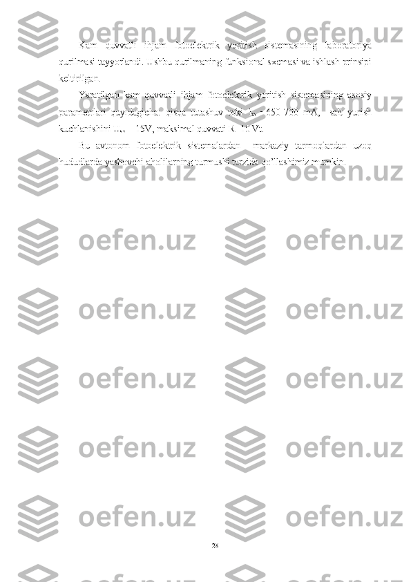 Kam   quvvatli   ihjam   fotoelektrik   yoritish   sistemasining   laboratoriya
qurilmasi tayyorlandi. Ushbu qurilmaning funksional sxemasi va ishlash prinsipi
keltirilgan.
Yaratilgan   kam   quvvatli   ihjam   fotoelektrik   yoritish   sistemasining   asosiy
parametrlari   quyidagicha:   qisqa   tutashuv   toki   I
qt   =650-700   mA,     salt   yurish
kuchlanishini  U
sk  = 15V, maksimal quvvati R=10 Vt .
Bu   avtonom   fotoelektrik   sistemalardan     markaziy   tarmoqlardan   uzoq
hududlarda yashovchi aholilarning turmushi tarzida qo’llashimiz mumkin. 
28 