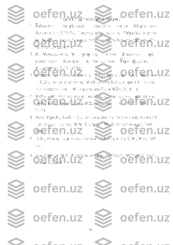 Foydalanilgan adabiyotlar ro’yxati
1. Ўзбекистон   Республикаси   Президенти   Ислом   Абдуғанивич
Каримовнинг   2013-йил   1-мартда   қабул   қилинган   “Муқобил   энергия
манбаларини   янада   ривожлантириш   чора-тадбирлари   тўғрисида”ги
4512- сонли фармони.
2. А.Т.Мамадалимов,   М.Н.Турсунов,       Ярим     ўтказгичли     қуёш
элементлари     физикаси     ва   технологияси.   Ўқув   қўлланма.   Т.:
Университет, 2002.- 94 бет.
3. Виссарионов   В.И.,   Дерюгина   Г.В.,   Кузнецова   В.А.,   Малинин
Н.К.,Солнечная   энергетика:   Учебное   пособие   для   вузов   /   Под   ред.
В.И.Виссарионова. – М.: Издательский дом МЭИ, 2008. - с.
4. Мейтин   М.   Фотовольтаика:   материалы,   технологии,   перспективы.
Пусть   всегда   будет   Солнце   //   Электроника-НТБ.   –   2000.   –   №6.   –   С.
40–47.
5. Фаренбрух А., Бьюб Р. Солнечные элементы: теория и эксперимент /
Пер. с англ. под ред. М.М. Колтуна. - М.:  Энергоатомиздат,  1987. –
280с.
6.   С.Зи, Физика полупроводниковых приборов, книга 2, М., Мир, 1984
год.
7. Baxodirxonov   M.S.   Alternativ   energiya   manbalari.   Ma’ruzalar   matni,
ToshDTU, 1995.
29 