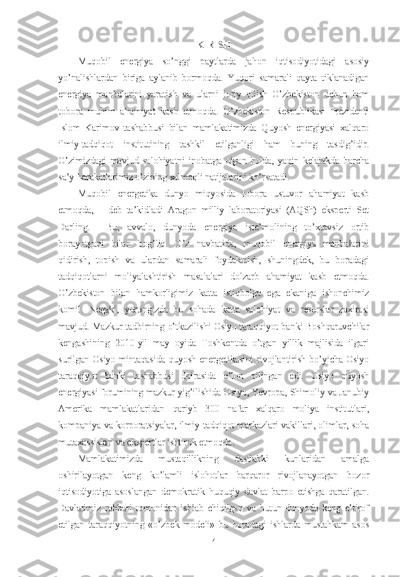 KIRISH
Muqobil   energiya   so’nggi   paytlarda   jahon   iqtisodiyotidagi   asosiy
yo’nalishlardan   biriga   aylanib   bormoqda.   Yuqori   samarali   qayta   tiklanadigan
energiya   manbalarini   yaratish   va   ularni   joriy   qilish   O’zbekiston   uchun   ham
tobora   muhim   ahamiyat   kasb   etmoqda.   O’zbekiston   Respublikasi   Prezidenti
Islom   Karimov   tashabbusi   bilan   mamlakatimizda   Quyosh   energiyasi   xalqaro
ilmiy-tadqiqot   institutining   tashkil   etilganligi   ham   buning   tasdig’idir.
O’zimizdagi   mavjud   salohiyatni   inobatga   olgan   holda,   yaqin   kelajakda   barcha
sa’y-harakatlarimiz o’zining salmoqli natijalarini ko’rsatadi.
Muqobil   energetika   dunyo   miqyosida   tobora   ustuvor   ahamiyat   kasb
etmoqda,   –   deb   ta’kidladi   Aragon   milliy   laboratoriyasi   (AQSh)   eksperti   Set
Darling.     Bu,   avvalo,   dunyoda   energiya   iste’molining   to’xtovsiz   ortib
borayotgani   bilan   bog’liq.   O’z   navbatida,   muqobil   energiya   manbalarini
qidirish,   topish   va   ulardan   samarali   foydalanish,   shuningdek,   bu   boradagi
tadqiqotlarni   moliyalashtirish   masalalari   dolzarb   ahamiyat   kasb   etmoqda.
O’zbekiston   bilan   hamkorligimiz   katta   istiqbolga   ega   ekaniga   ishonchimiz
komil.   Negaki,   yurtingizda   bu   sohada   katta   salohiyat   va   resurslar   zaxirasi
mavjud. Mazkur tadbirning o’tkazilishi Osiyo taraqqiyot banki Boshqaruvchilar
kengashining   2010-yil   may   oyida   Toshkentda   o’tgan   yillik   majlisida   ilgari
surilgan Osiyo mintaqasida  quyosh energetikasini  rivojlantirish bo’yicha Osiyo
taraqqiyot   banki   tashabbusi   doirasida   e’lon   qilingan   edi.   Osiyo   quyosh
energiyasi forumining mazkur yig’ilishida Osiyo, Yevropa, Shimoliy va Janubiy
Amerika   mamlakatlaridan   qariyb   300   nafar   xalqaro   moliya   institutlari,
kompaniya va korporatsiyalar, ilmiy-tadqiqot markazlari vakillari, olimlar, soha
mutaxassislari va ekspertlar ishtirok etmoqda.
Mamlakatimizda   mustaqillikning   dastlabki   kunlaridan   amalga
oshirilayotgan   keng   ko’lamli   islohotlar   barqaror   rivojlanayotgan   bozor
iqtisodiyotiga   asoslangan   demokratik   huquqiy   davlat   barpo   etishga   qaratilgan.
Davlatimiz   rahbari   tomonidan   ishlab   chiqilgan   va   butun   dunyoda   keng   e’tirof
etilgan   taraqqiyotning   «o’zbek   modeli»   bu   boradagi   ishlarda   mustahkam   asos
4 