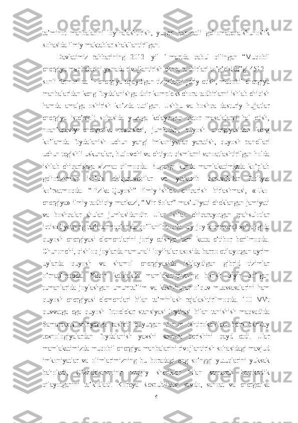 ta’minot   manbalarini   loyihalashtirish,   yuqori   haroratli   geliomaterialshunoslik
sohasida ilmiy maktablar shakllantirilgan. 
Davlatimiz   rahbarining   2012   -yil   1-martda   qabul   qilingan   “Muqobil
energiya manbalarini yanada rivojlantirish chora-tadbirlari to’g’risida”gi 4512 –
sonli  farmonida[1]   energiya   tejaydigan  tizimlarni  joriy  etish,  muqobil   energiya
manbalaridan keng foydalanishga doir kompleks chora-tadbirlarni ishlab chiqish
hamda   amalga   oshirish   ko’zda   tutilgan.   Ushbu   va   boshqa   dasturiy   hujjatlar
energiya   iste’moli   sohasida   yuzaga   kelayotgan   qator   masalalarni   hal   etish,
noan’anaviy   energetika   resurslari,   jumladan,   quyosh   energiyasidan   keng
ko’lamda   foydalanish   uchun   yangi   imkoniyatlar   yaratish,   quyosh   panellari
uchun tegishli uskunalar, butlovchi va ehtiyot qismlarni sanoatlashtirilgan holda
ishlab   chiqarishga   xizmat   qilmoqda.   Bugungi   kunda   mamlakatimizda   ko’plab
geliotizimlar   ishlab   chiqaruvchilar   va   yetkazib   beruvchilar   faoliyat
ko’rsatmoqda.   “Fizika-Quyosh”   ilmiy-ishlab   chiqarish   birlashmasi,   «Eko-
energiya» ilmiy-tadbiqiy markazi, “Mir  Solar” mas’uliyati  cheklangan jamiyati
va   boshqalar   shular   jumlasidandir.   Ular   ishlab   chiqarayotgan   mahsulotlar
iqtisodiyotning turli tarmoqlarida qo’llanilmoqda. Uy-joy kommunal xo’jaligida
quyosh   energiyasi   elementlarini   joriy   etishga   ham   katta   e’tibor   berilmoqda.
Chunonchi, qishloq joylarda namunali loyihalar asosida barpo etilayotgan ayrim
uylarda   quyosh   va   shamol   energiyasida   ishlaydigan   gibrid   tizimlar
o’rnatilmoqda.   Yaqin   kelajakda   mamlakatimizning   borish   qiyin   bo’lgan
tumanlarida   joylashgan   umumta’lim   va   kasb-hunar   o’quv   muassasalarini   ham
quyosh   energiyasi   elementlari   bilan   ta’minlash   rejalashtirilmoqda.   100   MVt
quvvatga   ega   quyosh   fotoelektr   stansiyasi   loyihasi   bilan   tanishish   maqsadida
Samarqand   viloyatiga   tashrif   buyurgan   forum   ishtirokchilari   ham   bunday
texnologiyalardan   foydalanish   yaxshi   samara   berishini   qayd   etdi.   Ular
mamlakatimizda muqobil energiya manbalarini rivojlantirish sohasidagi mavjud
imkoniyatlar   va   olimlarimizning   bu   boradagi   eng   so’nggi   yutuqlarini   yuksak
baholadi,   O’zbekistonning   xorijiy   sheriklar   bilan   samarali   hamkorlik
qilayotganini   ta’kidladi.   Koreya   Respublikasi   savdo,   sanoat   va   energetika
6 
