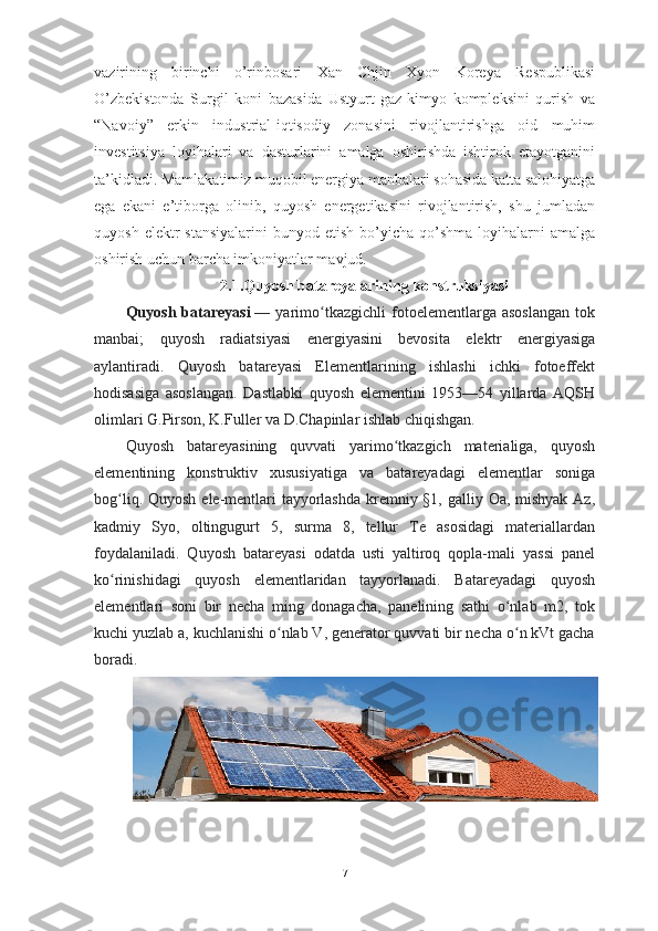 vazirining   birinchi   o’rinbosari   Xan   Chjin   Xyon   Koreya   Respublikasi
O’zbekistonda   Surgil   koni   bazasida   Ustyurt   gaz-kimyo   kompleksini   qurish   va
“Navoiy”   erkin   industrial-iqtisodiy   zonasini   rivojlantirishga   oid   muhim
investitsiya   loyihalari   va   dasturlarini   amalga   oshirishda   ishtirok   etayotganini
ta’kidladi. Mamlakatimiz muqobil energiya manbalari sohasida katta salohiyatga
ega   ekani   e’tiborga   olinib,   quyosh   energetikasini   rivojlantirish,   shu   jumladan
quyosh  elektr  stansiyalarini  bunyod  etish  bo’yicha  qo’shma  loyihalarni   amalga
oshirish uchun barcha imkoniyatlar mavjud.
2.1.Quyosh batareyalarining konstruksiyasi
Quyosh   batareyasi   —   yarimo tkazgichli   fotoelementlarga   asoslangan   tokʻ
manbai;   quyosh   radiatsiyasi   energiyasini   bevosita   elektr   energiyasiga
aylantiradi.   Quyosh   batareyasi   Elementlarining   ishlashi   ichki   fotoeffekt
hodisasiga   asoslangan.   Dastlabki   quyosh   elementini   1953—54   yillarda   AQSH
olimlari G.Pirson, K.Fuller va D.Chapinlar ishlab chiqishgan.
Quyosh   batareyasining   quvvati   yarimo tkazgich   materialiga,   quyosh	
ʻ
elementining   konstruktiv   xususiyatiga   va   batareyadagi   elementlar   soniga
bog liq. Quyosh ele-mentlari  tayyorlashda  kremniy §1, galliy Oa, mishyak Az,	
ʻ
kadmiy   Syo,   oltingugurt   5,   surma   8,   tellur   Te   asosidagi   materiallardan
foydalaniladi.   Quyosh   batareyasi   odatda   usti   yaltiroq   qopla-mali   yassi   panel
ko rinishidagi   quyosh   elementlaridan   tayyorlanadi.   Batareyadagi   quyosh
ʻ
elementlari   soni   bir   necha   ming   donagacha,   panelining   sathi   o nlab   m2,   tok	
ʻ
kuchi yuzlab a, kuchlanishi o nlab V, generator quvvati bir necha o n kVt gacha	
ʻ ʻ
boradi.
7 