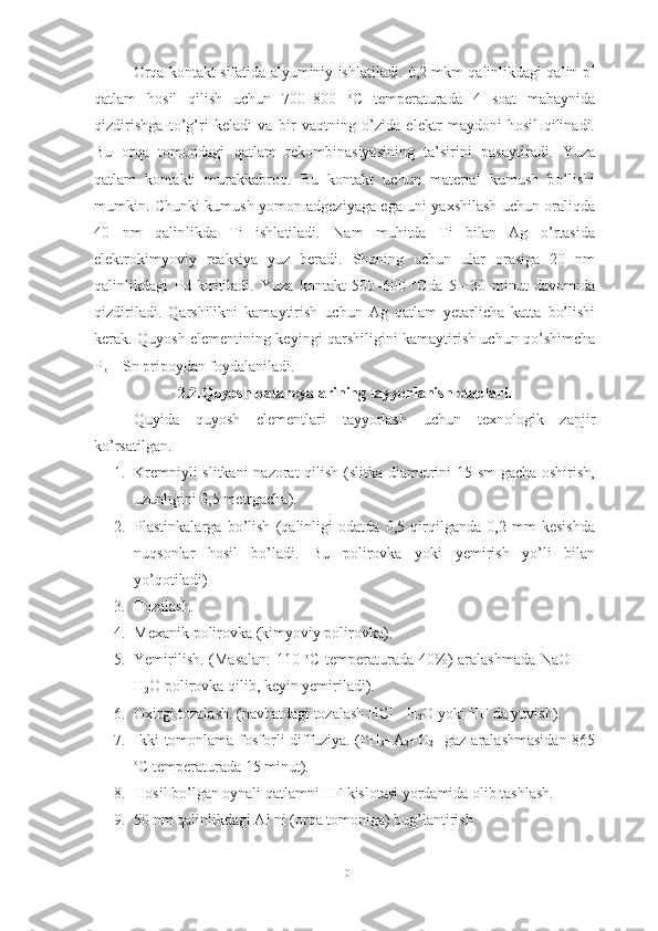 Orqa kontakt sifatida alyuminiy ishlatiladi. 0,2 mkm qalinlikdagi qalin p +
qatlam   hosil   qilish   uchun   700–800   o
C   temperaturada   4   soat   mabaynida
qizdirishga   to’g’ri   keladi   va   bir   vaqtning   o’zida   elektr   maydoni   hosil   qilinadi.
Bu   orqa   tomondagi   qatlam   rekombinasiyasining   ta’sirini   pasaytiradi.   Yuza
qatlam   kontakti   murakkabroq.   Bu   kontakt   uchun   material   kumush   bo’lishi
mumkin. Chunki kumush yomon adgeziyaga ega uni yaxshilash uchun oraliqda
40   nm   qalinlikda   Ti   ishlatiladi.   Nam   muhitda   Ti   bilan   Ag   o’rtasida
elektrokimyoviy   reaksiya   yuz   beradi.   Shuning   uchun   ular   orasiga   20   nm
qalinlikdagi   Pd   kiritiladi.   Yuza   kontakt   500–600   o
Cda   5   –30   minut   davomida
qizdiriladi.   Qarshilikni   kamaytirish   uchun   Ag   qatlam   yetarlicha   katta   bo’lishi
kerak. Quyosh elementining keyingi qarshiligini kamaytirish uchun qo’shimcha
P
b  – Sn pripoydan foydalaniladi.
2.2.Quyosh batareyalarining tayyorlanish etaplari.
Quyida   quyosh   elementlari   tayyorlash   uchun   texnologik   zanjir
ko’rsatilgan.
1. Kremniyli slitkani nazorat qilish (slitka diametrini 15 sm gacha oshirish,
uzunligini 0,5 metrgacha).
2. Plastinkalarga   bo’lish   (qalinligi   odatda   0,5   qirqilganda   0,2   mm   kesishda
nuqsonlar   hosil   bo’ladi.   Bu   polirovka   yoki   yemirish   yo’li   bilan
yo’qotiladi)
3. Tozalash.
4. Mexanik  p olirovka (kimyoviy polirovka).
5. Yemirilish. (Masalan:  110   o
C temperaturada 40%)  aralashmada  NaOH +
H
2 O polirovka qilib, keyin yemiriladi).
6. Oxirgi tozalash. (navbatdagi tozalash HCl - H
2 O yoki HF da yuvish).
7. Ikki  tomonlama fosforli  diffuziya.  (PH
3 +A
2 +O
2    gaz aralashmasidan  865
o
C temperaturada 15 minut).
8. Hosil bo’lgan oynali qatlamni HF kislotasi yordamida olib tashlash.
9. 50 nm qalinlikdagi Al ni (orqa tomoniga) bug’lantirish. 
10 