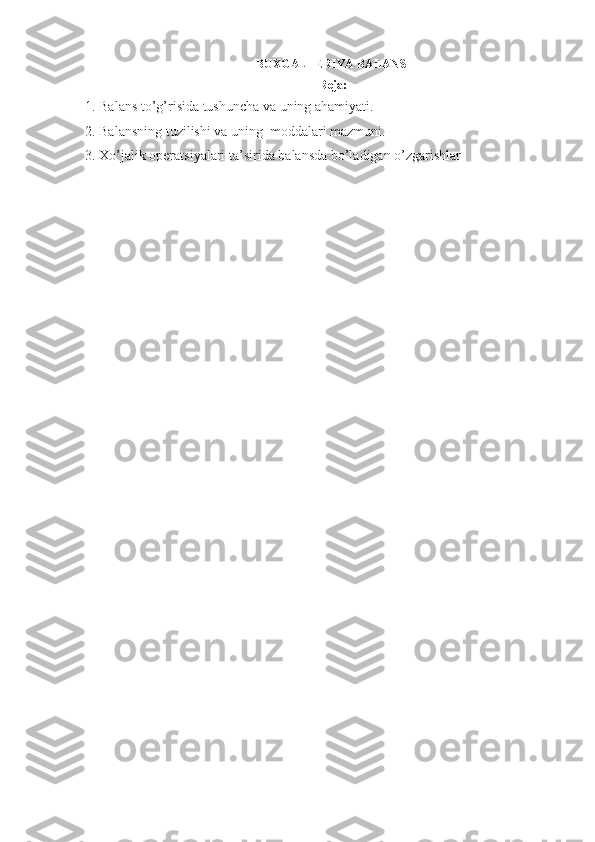 BUXGALTERIYA BALANSI
Reja:
1. Balans to’g’risida tushuncha  va uning ahamiyati .  
2. Balans ning  tuzilishi va uning  moddalari mazmuni. 
3. Xo’jalik operatsiyalari  ta’sirida  balans d a  bo’ladigan o’zgarishlar 