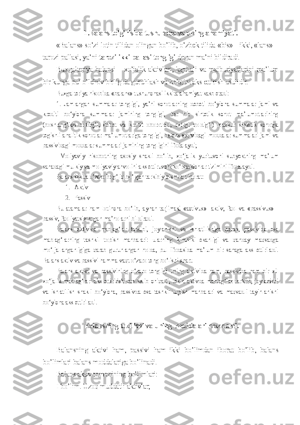 1.Balans to’g’risida tushuncha  va uning ahamiyati .  
«Balans» so’zi lotin tilidan olingan bo’lib, o’zbek tilida «bis» - ikki, «lans» –
tarozi pallasi, ya’ni  tarozi ikki pallasi tengligi  degan ma’ni bildiradi. 
Buxgalteriya balansi  –   xo’jalik aktivlari, kapitali va majburiyatlarini  ma’lum
bir kunga pul o’lchov birligida guruhlash va holatini aks ettirish usulidir. 
Buxgalteriya hisobida «balans» tushunchasi ikkita ahamiyat kasb etadi: 
1.   Jamlangan   summalar   tengligi,   ya’ni   schotlarning   debeti   bo‘yicha   summalar   jami   va
krediti   bo‘yicha   summalar   jamining   tengligi,   har   bir   sintetik   schot   ma’lumotlarining
(boshlang‘ich   qoldig‘i,   debet   va   kredit   oborotlari,   oxirgi   qoldig‘i)   mazkur   sintetik   schotga
tegishli analitik schotlar ma’lumotlariga tengligi, balans aktividagi moddalar summalari jami va
passividagi moddalar summalari jamining tengligini ifodalaydi; 
  Moliyaviy   hisobotning   asosiy   shakli   bo‘lib,   xo‘jalik   yurituvchi   subyektning   ma’lum
sanadagi mulkiy va moliyaviy ahvolini aks ettiruvchi ko‘rsatkichlar tizimini ifodalaydi.
Balans ikkita o‘zaro bog‘liq bo‘lgan tarkibiy qismdan iborat: 
1. Aktiv
2. Passiv 
Bu   atamalar   ham   lotincha   bo‘lib,   aynan   tarjimasi   «activus»-   aktiv,   faol   va   «passivus»   -
passiv, faoliyatsiz degan ma’nolarni bildiradi. 
Balans   aktivida   mablag‘lar   tarkibi,   joylanishi   va   ishlatilishiga   qarab,   passivida   esa
mablag‘larning   tashkil   topish   manbalari:   ularning   kimniki   ekanligi   va   qanday   maqsadga
mo‘ljallanganligiga   qarab   guruhlangan   holda,   pul   ifodasida   ma’lum   bir   sanaga   aks   ettiriladi.
Balans aktiv va passivi hamma vaqt o‘zaro teng bo‘lishi shart. 
Balans   aktivi   va   passivining   o‘zaro   tengligi   uning   aktivida   ham,   passivida   ham   bir   xil
xo‘jalik  mablag‘lari  aks  ettirilishidan   kelib  chiqadi,   lekin   aktivda   mablag‘lar  tarkibi,   joylanishi
va   ishlatilish   shakli   bo‘yicha,   passivda   esa   tashkil   topish   manbalari   va   maqsadli   tayinlanishi
bo‘yicha aks ettiriladi.
 Balans ning  tuzilishi va uning  moddalari mazmuni.
Balansning   aktivi   ham,   passivi   ham   ikki   bo’limdan   iborat   bo’lib,   balans
bo’limlari balans moddalariga bo’linadi. 
Balans a ktiv  tomoni ning bo’limlari:
I bo’lim. Uzoq muddatli aktivlar; 