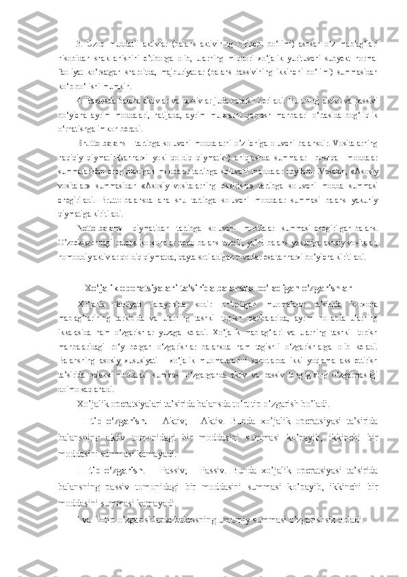 3.   Uzoq   muddatli   aktivlar   (balans   aktivining   birinchi   bo‘limi)   asosan   o‘z   mablag‘lari
hisobidan   shakllanishini   e’tiborga   olib,   ularning   miqdori   xo‘jalik   yurituvchi   subyekt   normal
faoliyat   ko‘rsatgan   sharoitda,   majburiyatlar   (balans   passivining   ikkinchi   bo‘limi)   summasidan
ko‘p bo‘lishi mumkin. 
4.  Balansda   barcha  aktivlar   va  passivlar   juda  batafsil  beriladi.   Bu  uning  aktivi  va   passivi
bo‘yicha   ayrim   moddalari,   natijada,   ayrim   mulklarni   qoplash   manbalari   o‘rtasida   bog‘liqlik
o‘rnatishga imkon beradi. 
Brutto-balans   – tartibga  soluvchi  moddalarni  o’z  ichiga   oluvchi  balansdir.   Vositalarning
haqiqiy   qiymatini(tannarxi   yoki   qoldiq   qiymatini)   aniqlashda   summalar     boshqa     moddalar
summalaridan   chegiriladigan   moddalar   tartibga   soluvchi   moddalar   deyiladi.   Masalan,   «Asosiy
vositalar»   summasidan   «Asosiy   vositalarning   eskirishi»   tartibga   soluvchi   modda   summasi
chegiriladi.   Brutto-balansda   ana   shu   tartibga   soluvchi   moddalar   summasi   balans   yakuniy
qiymatiga   kiritiladi. 
Netto-balans   –   qiymatidan     tartibga     soluvchi     moddalar     summasi   chegirilgan   balans.
O’zbekistondagi   barcha   korxonalar   netto-balans   tuzadi,   ya’ni   balans   yakuniga   asosiy   vositalar,
nomoddiy aktivlar qoldiq qiymatda, qayta   sotiladigan tovarlar esa tannarxi bo’yicha kiritiladi. 
Xo’jalik operatsiyalari  ta’sirida  balans d a  bo’ladigan o’zgarishlar
Xo‘jalik   faoliyati   jarayonida   sodir   bo‘ladigan   muomalalar   ta’sirida   korxona
mablag‘larining   tarkibida   va   ularning   tashkil   topish   manbalarida,   ayrim   hollarda   ularning
ikkalasida   ham   o‘zgarishlar   yuzaga   keladi.   Xo‘jalik   mablag‘lari   va   ularning   tashkil   topish
manbalaridagi   ro‘y   bergan   o‘zgarishlar   balansda   ham   tegishli   o‘zgarishlarga   olib   keladi.
Balansning   asosiy   xususiyati   -   xo‘jalik   muomalalarini   schotlarda   ikki   yoqlama   aks   ettirish
ta’sirida   balans   moddalari   summasi   o‘zgarganda   aktiv   va   passiv   tengligining   o‘zgarmasligi
doimo saqlanadi.
Xo’ja lik operatsiyalari ta’sirida balans d a to’rt  tip o’zgarish bo’ladi.
  I–tip   o’zgarish.   +   Aktiv;   -   Aktiv.   Bunda   xo’jalik   operatsiyasi   ta’sirida
balansning   aktiv   tomonidagi   bir   moddasini   summasi   ko’payib,   ikkinchi   bir
moddasini summasi kamayadi.
II–tip   o’zgarish .   +   Passiv;   -   Passiv.   Bunda   xo’jalik   operatsiyasi   ta’sirida
balansning   passiv   tomonidagi   bir   moddasini   summasi   ko’payib,   ikkinchi   bir
moddasini summasi kamayadi.
I va II–tip o’zgarishlarda balansning umumiy summasi o’zgarishsiz qoladi. 