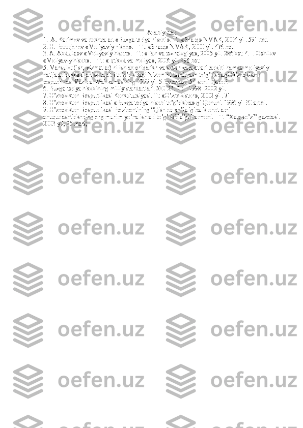 Adabiyotlar :
1.  А. Kаrimov vа boshqаlаr. «Buхgаlteriya hisobi».  T .: « Sh а rq »  NM А K , 2004  yil . 591  bet . 
2.  O .  Bobojonov  « Moliyaviy   hisob ». –  T .: « Sh а rq »  NM А K , 2000  yil . 476  bet . 
3. А. А bdull а ev  « Moliyaviy   hisob ».–  T .: « F а n   v а  te х n а logiya », 2005  yil . 286  bet . 4.  I. Ochilov 
«Moliyaviy hisob». – T.: «Iqtisod v а  moliya», 2006 yil. 396 bet.
5. M а hsulot (ish,  х izm а tl а r) ni ishl а b chiq а rish v а  sotish  ха r а j а tl а ri t а rkibi h а md а  moliyaviy 
n а tij а l а rini sh а kll а nish t а rtibi to’g’risid а gi Nizomini t а sdiql а sh to’g’risid а gi O’zbekiston 
respublik а si V а zirl а r M а hk а m а sining 1999 yil 5 fevr а ld а gi 54-sonli Q а rori. 
6. Bu х g а lteriya hisobining milliy st а nd а rtl а ri. №0-23. T.: - 1998- 2002 yil.
7. O’zbekiston Respublik а si Konstitutsiyasi. T.: «O’zbekiston», 2002 yil. 71 
8. O’zbekiston Respublik а si «Bu х g а lteriya hisobi to’g’risid а » gi Qonuni. 1996 yil 30  а prel. 
9. O’zbekiston Respublik а si Prezidentining “Qishloq  х o’j а ligid а  islohotl а rni 
chuqurl а shtirishning eng muhim yo’n а lishl а ri to’g’risid а ”gi F а rmoni. – T. “ Ха lq so’zi” g а zet а si. 
2003 yil, 25 m а rt; 