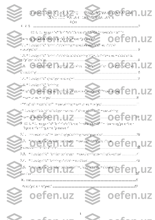 DURODGORLIK FANINI O’QITISHDA INOVATSION TA’LIM
TEXNOLOGIYALARIDAN FOYDALANISH
Reja:
KIRISH …………………………………………………………………………………2
I-BOB. Duradgorlik” fani   “o‘qitishda o‘qitishda   innovatsion ta’lim   
texnologiyalaridan foydalanishning nazariy asoslari 
1.1.   “ Duradgorlik”   fanini o‘qitishning maqsad va vazifalari va o‘qitish 
xususiyatlari......................................................................................................................  5
1.2. “ Duradgorlik” fanini o‘qitishda talabalarning bilim, ko‘nikma va malakalarida 
qo‘yilgan talabalar ............................................................................................................ 5
1.3.  “ Duradgorlik”  fanning  boshqa  fanlar  bilan  bog‘liqligi  va 
aloqadorligi.......................................................................................................................  6
1.4.   “ Duradgorlik” ajratilgan soat xajmi........................................................................... 7
1.5. “ Duradgorlik” fanining   
“ Yog’och o‘ymakorligi san’atining o‘ziga xos xususiyatlari”mavzusining   
mazmun va moxiyati.................................................................................. ................... 8  
• “Yog’och materiallari”  mavzusining mazmun va moxiyati......................................... 11
• “Duradgorlikda ishlatiladigan nazorat-o‘lchov asboblari ”  mavzusining   
mazmun va moxiyati.................................................................................. .................... 23  
2 BOB. “Duradgorlik”   fanini o‘qitishda innovatsion ta’lim  texnologiyalaridan 
foydalanishning amaliy asoslari  
2.1. Innovatsion ta’lim texnologiyalarining nazariy asoslari........................................ 29
2.2. “ Duradgorlik” fanidan tanlangan   mavzulari  bo‘yicha o‘quv 
maqsadlarini ishlab chiqish................................ ……………………………… ………. 35
2.3. “ Duradgorlik”  fanidan tanlangan   mavzularning texnologik xaritasi ...……….. 41
2.4. “ Duradgorlik” fanining o‘qitish metodikasi.......................................................... 45
2.5. “ Duradgorlik”  fanidan talabalar bilim, ko‘nikma va malakalarini  
baxolash……………………………………………………………………………….. 56
 Xulosa............................................................................................................................61 
  Adabiyotlar ro‘yxati .................................................................................................62
 
 
1 