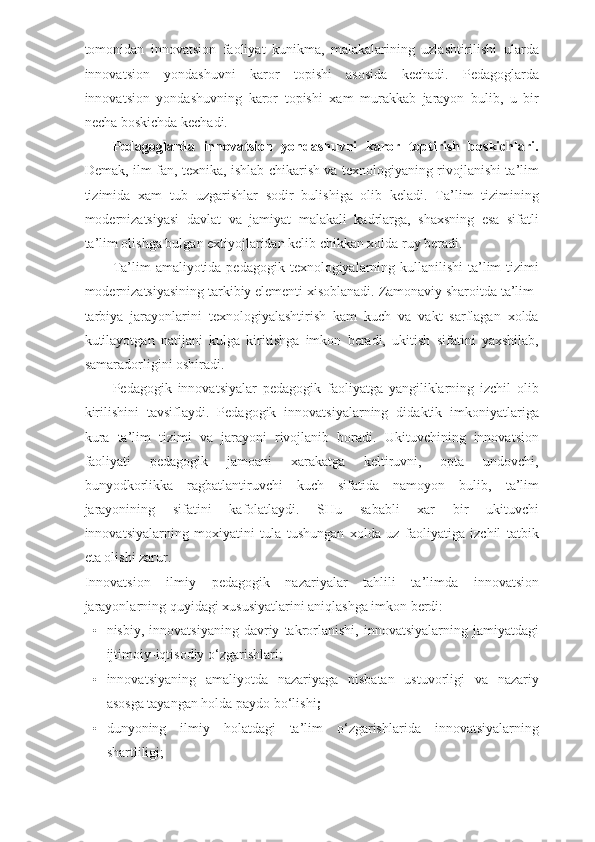 tomonidan   innovatsion   faoliyat   kunikma,   malakalarining   uzlashtirilishi   ularda
innovatsion   yondashuvni   karor   topishi   asosida   kechadi.   Pedagoglarda
innovatsion   yondashuvning   karor   topishi   xam   murakkab   jarayon   bulib,   u   bir
necha boskichda kechadi.  
Pedagoglarda   innovatsion   yondashuvni   karor   toptirish   boskichlari.
Demak, ilm-fan, texnika, ishlab chikarish va texnologiyaning rivojlanishi ta’lim
tizimida   xam   tub   uzgarishlar   sodir   bulishiga   olib   keladi.   Ta’lim   tizimining
modernizatsiyasi   davlat   va   jamiyat   malakali   kadrlarga,   shaxsning   esa   sifatli
ta’lim olishga bulgan extiyojlaridan kelib chikkan xolda ruy beradi. 
Ta’lim  amaliyotida pedagogik texnologiyalarning kullanilishi  ta’lim  tizimi
modernizatsiyasining tarkibiy elementi xisoblanadi. Zamonaviy sharoitda ta’lim-
tarbiya   jarayonlarini   texnologiyalashtirish   kam   kuch   va   vakt   sarflagan   xolda
kutilayotgan   natijani   kulga   kiritishga   imkon   beradi,   ukitish   sifatini   yaxshilab,
samaradorligini oshiradi. 
Pedagogik   innovatsiyalar   pedagogik   faoliyatga   yangiliklarning   izchil   olib
kirilishini   tavsiflaydi.   Pedagogik   innovatsiyalarning   didaktik   imkoniyatlariga
kura   ta’lim   tizimi   va   jarayoni   rivojlanib   boradi.   Ukituvchining   innovatsion
faoliyati   pedagogik   jamoani   xarakatga   keltiruvni,   opta   undovchi,
bunyodkorlikka   ragbatlantiruvchi   kuch   sifatida   namoyon   bulib,   ta’lim
jarayonining   sifatini   kafolatlaydi.   SHu   sababli   xar   bir   ukituvchi
innovatsiyalarning   moxiyatini   tula   tushungan   xolda   uz   faoliyatiga   izchil   tatbik
eta olishi zarur. 
Innovatsion   ilmiy   pedagogik   nazariyalar   tahlili   ta’limda   innovatsion
jarayonlarning quyidagi xususiyatlarini aniqlashga imkon berdi: 
• nisbiy,   innovatsiyaning   davriy   takrorlanishi,   innovatsiyalarning   jamiyatdagi
ijtimoiy-iqtisodiy o‘zgarishlari; 
• innovatsiyaning   amaliyotda   nazariyaga   nisbatan   ustuvorligi   va   nazariy
asosga tayangan holda paydo bo‘lishi ; 
• dunyoning   ilmiy   holatdagi   ta’lim   o‘zgarishlarida   innovatsiyalarning
shartliligi; 
  