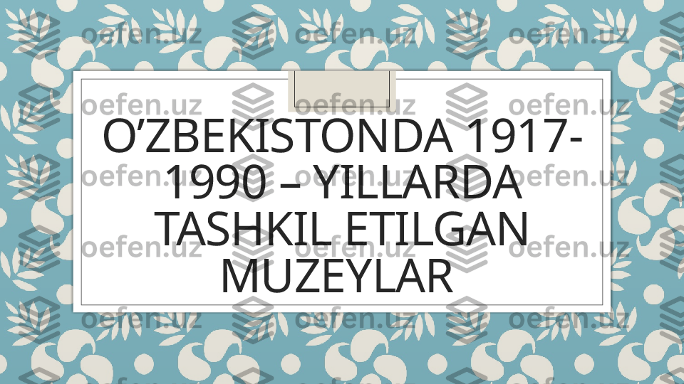 O’ZBEKISTONDA 1917-
1990 – YILLARDA 
TASHKIL ETILGAN 
MUZEYLAR    