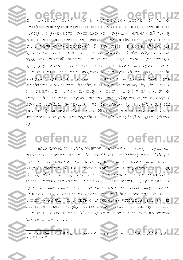 солона,   давомоти   соли   тропик   ва   дигар   собитаҳои   (Собита   –   ситорае,   киӣ
мувофиқи тасаввури ситорашиносони қадим дар як  о қарор дошта, ҳаракат	
ҷ
намекунад) 2
  умдаи   астрономиро   саҳеҳ   чен   намудаанд,   ҳаракати   сайёраҳову
Моҳро   дақиқ   сан идаанд.   Дар   расадхона   аз   асбобу   афзори   хурд   фазои	
ҷ
армиляр , ҳалқа, трик, соатҳои офтобиву ситорав , устурлоб ва ғайра мав уд	
ӣ ӣ ҷ
буданд.   Дар   соли     1908   бостоншинос   В.Л.Вяткин   (1869-1932)   дар   асоси
ҳу атҳои   таърих   харобаи   расадхонаро   пайдо   намуд.   Дар   нати аи	
ҷҷ ӣ ҷ
усту ву   тадқиқот   шакли   силиндри   доштани   расадхонаро   муайян   намуд.	
ҷ ҷӯ
Расадхона   аз   толори   васеъ,   ҳу раҳои   калону   хурд   иборат   буда,   бино   ба	
ҷ
маълумоти   муаррихон   деворҳояш   бо   тахтаҳои   кошин   зеб   дода   шуда,	
ӣ
китобхонае, ҳам доштааст. Асбобе, ки дар расадхона мав уд буд, ба воситаи
ҷ
он   ҳаракати   Офтоб,   Моҳ,   сайёраву   ситораҳоро   тадқиқ   мекарданд.   Утоқи
дарунии биноро тасвири бур ҳо, харитаи осмон, к ҳу баҳрҳо, тасвири кураи	
ҷ ӯ
замин   бо   мамлакатҳои   аҳон   зеб   медоданд.   Баъди   кушта   шудани   Улуғбек	
ҷ
(соли 1449) расадхона вайрон гардид. Ҳоло аз ин расадхона танҳо қисми дар
зери замин маҳфуз мондаи судс (баландиаш 11 метр) боқ  мондааст. (Расми	
ӣ
6).
РАСАДХОНАИ   АСТРОНОМИИ   ГРИНВИЧ   –   ҳамчун   муассисаи
тадқиқотии   илмиест,   ки   дар   Англия   (Британияи   Кабир)   соли   1675   дар
Гринвич   ном   маҳали   Лондон   таъсис   ёфтааст.   Дар   ин   расадхона,   асосан,   бо
мақсади   баҳрнавард   вақти   саҳеҳро   муайян   ва   координатаҳои   ситораҳо,	
ӣ
Офтобу   Моҳро   чен   мекунанд.   Соли   1884   меридиани   Гринвич,   ки   аз   байни
афзори   пассажи   расадхонаи   астрономии   Гринвич   мегузарад,   чун   сарҳисоби
т ли   географ   барои   ҳисоб   намудани   вақти   минтақав   қабул   гардид.	
ӯ ӣ ӣ
Наздикии   шаҳри   Лондон   аз   иҳати   географ   барои   мушоҳидаҳо   халал	
ҷ ӣ
мерасонид. Аз ҳамин сабаб расадхонаро ба қалъаи Хёрстмонсо (асри  XV ), ки
дар   70   км.   қисмати   анубу   шарқии   Лондон   воқеъ   гардидааст   к чониданд.	
ҷ ӯ
Расадхонаи мазкур аз соли 1767 ин  ониб солномаи астрономии «Алманахи	
ҷ
баҳр » нашр мекунад.	
ӣ
2 2
  Фарҳанги забони то ик .  . 	
ҷ ӣ Ҷ II . Дар зери таҳрири М.Ш.Шукуров, В.А.Капранов, Р.Ҳошим, Н.А.Масъум . 	ӣ
М., 1969, саҳ. 254 