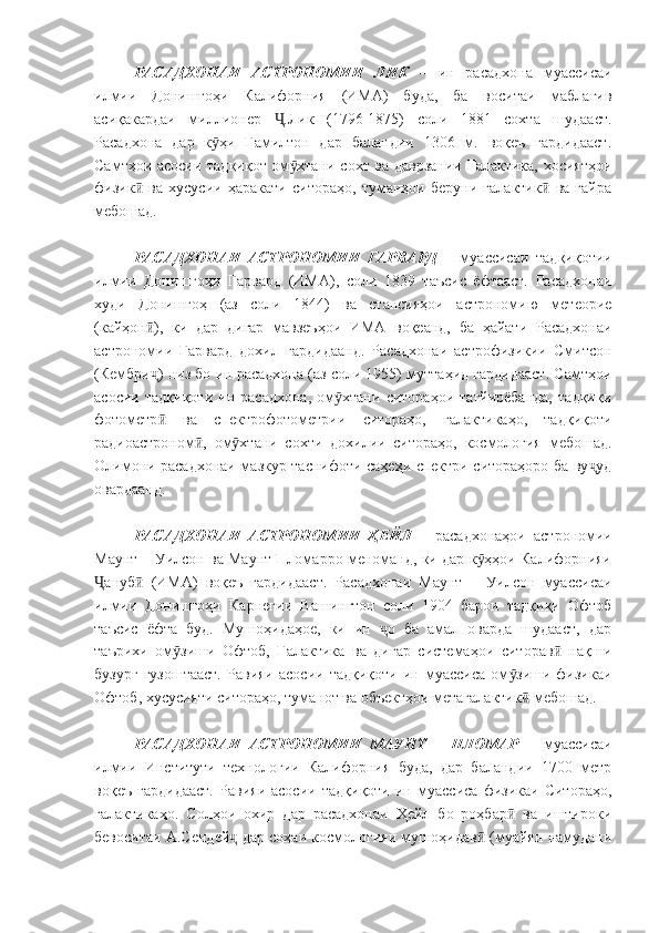 РАСАДХОНАИ   АСТРОНОМИИ   ЛИК   –   ин   расадхона   муассисаи
илмии   Донишгоҳи   Калифорния   (ИМА)   буда,   ба   воситаи   маблағив
асиқакардаи   миллионер   .Лик   (1796-1875)   соли   1881   сохта   шудааст.Ҷ
Расадхона   дар   к ҳи   Гамилтон   дар   баландии   1306   м.   воқеъ   гардидааст.	
ӯ
Самтҳои асосии тадқиқот ом хтани сохт ва даврзании Галактика, хосиятҳои	
ӯ
физик   ва   хусусии   ҳаракати   ситораҳо,   туманҳои   беруни   галактик   ва   ғайра	
ӣ ӣ
мебошад.
РАСАДХОНАИ   АСТРОНОМИИ   ГАРВАРД   –   муассисаи   тадқиқотии
илмии   Донишгоҳи   Гарвард   (ИМА),   соли   1839   таъсис   ёфтааст.   Расадхонаи
худи   Донишгоҳ   (аз   соли   1844)   ва   стансияҳои   астрономию   метеорие
(кайҳон ),   ки   дар   дигар   мавзеъҳои   ИМА   воқеанд,   ба   ҳайати   Расадхонаи	
ӣ
астрономии   Гарвард   дохил   гардидаанд.   Расадхонаи   астрофизикии   Смитсон
(Кембри ) низ бо ин расадхона (аз соли 1955) муттаҳид гардидааст. Самтҳои
ҷ
асосии   тадқиқоти   ин   расадхона,   ом хтани   ситораҳои   тағйирёбанда,   тадқиқи	
ӯ
фотометр   ва   спектрофотометрии   ситораҳо,   галактикаҳо,   тадқиқоти	
ӣ
радиоастроном ,   ом хтани   сохти   дохилии   ситораҳо,   космология   мебошад.	
ӣ ӯ
Олимони расадхонаи мазкур таснифоти саҳеҳи спектри ситораҳоро ба ву уд	
ҷ
овардаанд.
РАСАДХОНАИ   АСТРОНОМИИ   ҲЕЙЛ   –   расадхонаҳои   астрономии
Маунт – Уилсон ва Маунт Пломарро меноманд, ки дар к ҳҳои Калифорнияи	
ӯ
ануб   (ИМА)   воқеъ   гардидааст.   Расадхонаи   Маунт   –   Уилсон   муассисаи	
Ҷ ӣ
илмии   Донишгоҳи   Карнегии   Вашингтон   соли   1904   барои   тадқиқи   Офтоб
таъсис   ёфта   буд.   Мушоҳидаҳое,   ки   ин   о   ба   амал   оварда   шудааст,   дар	
ҷ
таърихи   ом зиши   Офтоб,   Галактика   ва   дигар   системаҳои   ситорав   нақши	
ӯ ӣ
бузург   гузоштааст.   Равияи   асосии   тадқиқоти   ин  муассиса   ом зиши  физикаи	
ӯ
Офтоб, хусусияти ситораҳо, туманот ва объектҳои метагалактик  мебошад.	
ӣ
РАСАДХОНАИ   АСТРОНОМИИ   МАУНТ   –   ПЛОМАР   –   муассисаи
илмии   Институти   технологии   Калифорния   буда,   дар   баландии   1700   метр
воқеъ   гардидааст.   Равияи   асосии   тадқиқоти   ин   муассиса   физикаи   Ситораҳо,
галактикаҳо.   Солҳои   охир   дар   расадхонаи   Ҳейл   бо   роҳбар   ва   иштироки	
ӣ
бевоситаи А.Сендей  дар соҳаи космологияи мушоҳидав  (муайян намудани	
ҷ ӣ 