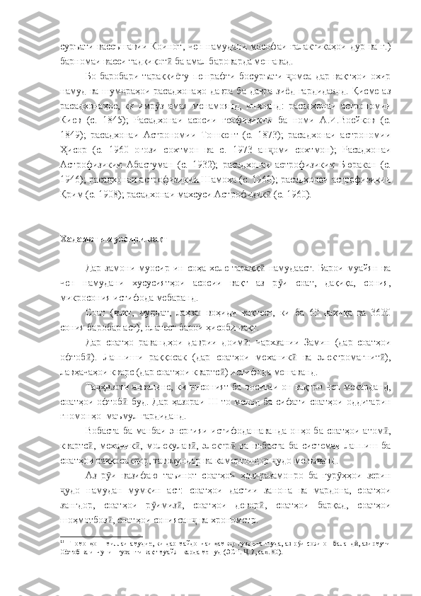 суръати васеъшавии  Коинот, чен намудани масофаи галактикаҳои дур ва ғ.)
барномаи васеи тадқиқот  ба амал бароварда мешавад.ӣ
Бо   баробари   тараққиёту   пешрафти   босуръати   омеа   дар   вақтҳои   охир	
ҷ
намуд ва шумораҳои расадхонаҳо  давра ба давра  зиёд гардидаанд.  Қисме аз
расадхонаҳое,   ки   имр з   амал   менамоянд,   инҳоянд:   расадхонаи   астрономии	
ӯ
Киев   (с.   1845);   Расадхонаи   асосии   геофизикии   ба   номи   А.И.Воейков   (с.
1849);   расадхонаи   Астрономии   Тошкент   (с.   1873);   расадхонаи   астрономии
Ҳисор   (с.   1960   оғози   сохтмон   ва   с.   1973   ан оми   сохтмон);   Расадхонаи	
ҷ
Астрофизикии   Абастуман   (с.   1932);   расадхонаи   астрофизикии   Бюракан   (с.
1946); расадхонаи астрофизикии Шамоха (с. 1960); расадхонаи астрофизикии
Қрим (с. 1908); расадхонаи махсуси Астрофизик  (с. 1960).
ӣ
Хадамоти муосири вақт
Дар   замони   муосир   ин   соҳа   хеле   тараққ   намудааст.   Барои   муайян   ва
ӣ
чен   намудани   хусусиятҳои   асосии   вақт   аз   р и   соат,   дақиқа,   сония,	
ӯ
микросония истифода мебаранд.
Соат   (вақт,   муддат,   лаҳза:   воҳиди   вақтест,   ки   ба   60   дақиқа   ва   3600
сония баробар аст), олатест барои ҳисоби вақт.
Дар   соатҳо   равандҳои   даврии   доим :   чархзании   Замин   (дар   соатҳои	
ӣ
офтоб ).   Лаппиши   раққосак   (дар   соатҳои   механик   ва   электромагнит ),	
ӣ ӣ ӣ
лавҳачаҳои кварс (дар соатҳои квартс ) истифода мешаванд.	
ӣ
Та ҳизоти аввалине, ки инсоният ба воситаи он вақтро чен мекарданд,	
ҷ
соатҳои офтоб  буд. Дар ҳазораи  	
ӣ III   то мелод ба сифати соатҳои оддитарин
гномонҳо 1
 маъмул гардиданд. 
Вобаста ба манбаи энергияи истифодашаванда онҳо ба соатҳои атом ,	
ӣ
квартс ,   механик ,   молекулав ,   электр   ва   вобаста   ба   системаи   лаппиш   ба	
ӣ ӣ ӣ ӣ
соатҳои раққосакдор, тавозундор ва камертондор  удо мешаванд.	
ҷ
Аз   р и   вазифаю   таъинот   соатҳои   ҳозиразамонро   ба   гур ҳҳои   зерин	
ӯ ӯ
удо   намудан   мумкин   аст:   соатҳои   дастии   занона   ва   мардона,   соатҳои	
ҷ
зангдор,   соатҳои   р имиз ,   соатҳои   девор ,   соатҳои   барқад,   соатҳои	
ӯ ӣ ӣ
шоҳмотбоз , соатҳои сониясан  ва хронометр.	
ӣ ҷ
1
1
  Гномонҳо  –  миллаи  амудие,   ки   дар  майдончаи  ҳамвор  гузошта   шуда,  аз   р и  сояи  он   баланд ,  азирмути	
ӯ ӣ
Офтоб ва инчунин гузашти вақт муайян карда мешуд (ЭСТ.  . 7, саҳ. 80).	
Ҷ 