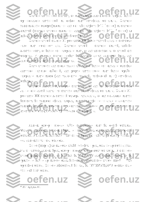 Соатҳои астроном  соатест, ки вақтро хеле дақиқ ҳисоб намуда. Бароиӣ
мушоҳидаҳои   астроном   ва   ҳифзи   вақт   истифода   мешаванд.   Соатҳои
ӣ
раққосакдори махсус (саҳвашон дар як шабонар з то 5·10 	
ӯ -4 
сония) ва соатҳои
квартс   (соатҳои   атомии   саҳвашон   дар   як   шабонар з   то   5·10  	
ӣ ӯ -17
  сония)   аз
қабили соатҳои астроном  ба ҳисоб мераванд.	
ӣ 2
Соатҳои атом  солҳои 70-уми асри ХХ барои тартиб додани системаи	
ӣ
нави   вақт   имконият   дод.   Соатҳои   атом   –   соатҳои   квант ,   асбоби	
ӣ ӣ
электрониест, ки барои чен намудани вақт, ки дар асосирезонанси атом  кор	
ӣ
мекунад.   Ин   намуди   соатҳо   нисбат   ба   соатҳои   дигар   дақиқтар   буда,   дар
давоми сад сол се сония хато мекунад.
Соати атомиро дар соҳаи радионавигатсия барои чен кардани масофаи
дастгоҳи   парвози   кайҳон ,   дар   умури   астрономии   вақт   барои   муайян	
ӣ
намудани   вақти   саҳеҳ   (дар   тадқиқоти   геолог ,   геофизик   ва   ғ.)   истифода	
ӣ ӣ
мебаранд.
Соатҳои   электрон ,   намуди   соатҳоест,   ки   дар   он   ба   сифати   манбаи	
ӣ
лаппинҳои давр  одатан генератори квартс  истифода мешаванд. Солҳои 70-	
ӣ ӣ
уми асри ХХ соатҳои электрон  маъмул гардиданд, ки ҳар як лаҳзаи вақтро	
ӣ
бевосита   бо   рақамҳо   ифода   намуда,   вақтро   аз   р и   нишондоди   индикатори	
ӯ
рақам   ба   ҳисоб   мегирад.   Индикаторҳои   рақамии   ин   соатҳо   дар   асоси	
ӣ
кристалҳои моеъ, диодҳои р шноидеҳ кор мекунанд. 	
ӯ
Дақиқа   ҳамчун   воҳиди   ғайри   системавии   вақт   ба   ҳисоб   меравад.
Маънои   то икиаш   дақиқа   буда,   ишораи   байналхалқиаш  	
ҷ min   ба   ҳисоб
меравад. Яа дақиқа баробари шаст сония буда, як шабонар з ҳазору чорсаду	
ӯ
чил дақиқаро ташкил медиҳад.
Сония (секунд) аз калимаи араб  гирифта шуда, маънои дуюмро дорад.	
ӣ
Яъне шастяки дақиқа буда, ҳамчун воҳиди вақт хизмат менамоял. Як сонияи
атом   фосилаи   вақтест,   ки   баробар   ба   919263177   даври   афканишоте,   ки   ба	
ӣ
гузариши   байни   ду   савияи   ҳадалборики   ҳолати   асосии   атоми   сезий   –   133
Cs
мувофиқ   меояд.   Cонияи   эфемерид   бошад,   ба   1/31556925,9747   ҳиссаи   соли	
ӣ
тропик  рост меояд.	
ӣ
2
2
 ЭСТ.  , 7, саҳ. 80.
ҷ 