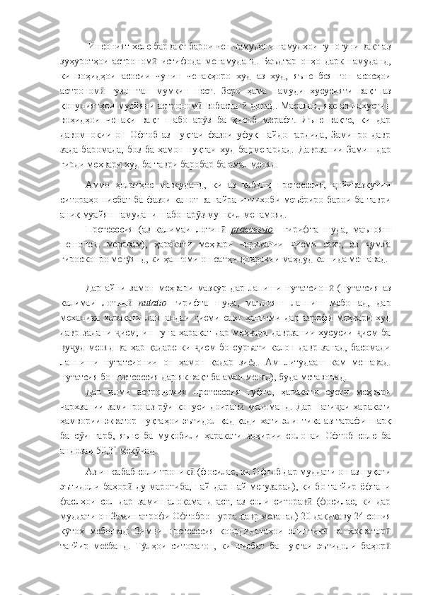             Инсоният хеле барвақт барои чен намудани намудҳои гуногуни вақт аз
зуҳуротҳои   астроном   истифода   менамуданд.   Баъдтар   онҳо   дарк   намуданд,ӣ
ки   воҳидҳои   асосии   чунин   ченакҳоро   худ   аз   худ,   яъне   бея   гон   асосҳои
астроном   гузоштан   мумкин   нест.   Зеро   ҳама   намуди   хусусияти   вақт   аз	
ӣ
қонуниятҳои муайяни астроном  вобастаг  дорад. Масалан, яке аз нахустин	
ӣ ӣ
воҳидҳои   ченаки   вақт   шабонар з   ба   ҳисоб   мерафт.   Яъне   вақте,   ки   дар
ӯ
давомнокии   он   Офтоб   аз   нуқтаи   фазои   уфуқ   пайдо   гардида,   Заминро   давр
зада   баромада,   боз   ба   ҳамон   нуқтаи   худ   бармегардад.   Даврзании   Замин   дар
гирди меҳвари худ ба таври баробар ба амал меояд.
Аммо   ҳолатҳое   мав уданд,   ки   аз   қабили   претсессия,   ойивазкунии	
ҷ ҷ
ситораҳо нисбат ба фазои канот ва ғайра интихоби меъёриро барои ба таври
аниқ муайян намудани шабонар з мушкил менамояд.	
ӯ
Претсессия   (аз   калимаи   лотин  	
ӣ praccessio     гирифта   шуда,   маънояш
пешопеш   меравам),   ҳаракати   меҳвари   чархзании   исми   сахт,   аз   умла	
ҷ ҷ
гироскопро мег янд, ки ҳангоми он сатҳи доиравии маҳдуд кашида мешавад. 	
ӯ
Дар   айни   замон   меҳвари   мазкур   дар   лапиши   нутатсион   (нутатсия   аз	
ӣ
калимаи   лотин  	
ӣ nutatio   гирифта   шуда,   маънояш   лаппиш   мебошад,   дар
механика   ҳаракати   лаппандаи   исми   сахт   ҳангоми   дар   атрофи   меҳвари   худ	
ҷ
давр   задани   исм;   ин   гуна   ҳаракат   дар   меҳвари   даврзании   хусусии   исм   ба	
ҷ ҷ
ву уд   меояд   ва   ҳар   қадаре   ки   исм   бо   суръати   калон   давр   занад,   басомади	
ҷ ҷ
лаппиши   нутатсионии   он   ҳамон   қадар   зиёд.   Амплитудааш   кам   мешавад.
нутатсия бо претсессия дар як вақт ба амал меояд), буда метавонад.
Дар   илми   астрономия   претсессия   гуфта,   ҳаракати   сусти   меҳвари
чархзании   заминро   аз   р и   конуси   доирав   меноманд.   Дар   нати аи   ҳаракати	
ӯ ӣ ҷ
ҳамвории экватор нуқтаҳои эътидол қад-қади хати элиптика аз тарафи шарқ
ба   с и   ғарб,   яъне   ба   муқобили   ҳаракати   зоҳирии   солонаи   Офтоб   соле   ба	
ӯ
андозаи 50,3" мек чад.	
ӯ
Аз ин сабаб соли тропик  (фосилае, ки Офтоб дар муддати он аз нуқати	
ӣ
эътидоли  баҳор   ду маротиба,  пай  дар  пай мегузарад),  ки  бо тағйир   ёфтани	
ӣ
фаслҳои   сол   дар   замин   алоқаманд   аст,   аз   соли   ситорав   (фосилае,   ки   дар	
ӣ
муддати он Замин атрофи Офтобро пурра давр мезанад) 20 дақиқаву 24 сония
к тоҳ   мебошад.   Зимни   претсессия   координатаҳои   элиптик   ва   хэкватор	
ӯ ӣ ӣ
тағйир   меёбанд.   Т лҳои   ситорагон,   ки   нисбат   ба   нуқтаи   эътидоли   баҳор	
ӯ ӣ 