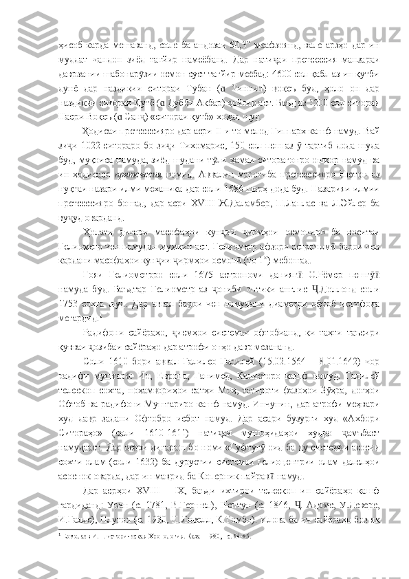 ҳисоб   карда   мешаванд,   соле   ба   андозаи   50,3"   меафзоянд,   вале   арзҳо   дар   ин
муддат   чандон   зиёд   тағйир   намеёбанд.   Дар   нати аи   претсессия   манзараиҷ
даврзании шабонар зии осмон суст тағйир меёбад: 4600 сол қабл аз ин қутби	
ӯ
дунё   дар   наздикии   ситораи   Тубан   (   Тиннин)   воқеъ   буд,   ҳоло   он   дар	
ɑ
наздикии ситораи Қутб (  Дубби Акбар)  ойгир аст. Баъд аз 1200 сол ситораи	
ɑ ҷ
Насри Воқеъ (  Сан ) «ситораи қутб» хоҳад шуд. 	
ɑ ҷ
          Ҳодисаи претсессияро дар асри  II -и то мелод Гиппарх кашф намуд. Вай
зи и 1022 ситораро  бо зи и  Тихомарис, 150 сол пеш аз   тартиб  дода  шуда	
ҷ ҷ ӯ
буд, муқоиса намуда, зиёд шудани т ли ҳамаи ситорагонро ошкор намуд ва	
ӯ
ин   ҳодисаро   претсессия   номид.   Аввалин   маротиба   претсессияро   Нютон   аз
нуқтаи назари илми механика дар соли 1686 шарҳ дода буд. Назарияи илмии
претсессияро   бошад,   дар   асри   XVIII   Ж.Даламбер,   П.Лаплас   ва   Л.Эйлер   ба
ву уд оварданд.	
ҷ
Ҳолати   дигари   масофаҳои   кун ии   ирмҳои   осмониро   ба   воситаи	
ҷ ҷ
Гелиометр чен намудан мумкин аст. Гелиометр афзори астроном  барои чен	
ӣ
кардани масофаҳои кун ии  ирмҳои осмон  (то 1°) мебошад.	
ҷ ҷ ӣ
Ғояи   Гелиометрро   соли   1675   астрономи   данияг   О.Рёмер   пешг	
ӣ ӯӣ
намуда   буд.   Баъдтар   Гелиометр   аз   ониби   оптики   англис   .Доллонд   соли	
ҷ Ҷ
1753   сохта   шуд.   Дар   аввал   барои   чен   намудани   диаметри   офтоб   истифода
мегардид. 1
Радифони   сайёраҳо,   исмҳои   системаи   офтобианд,   ки   таҳти   таъсири	
ҷ
қувваи  озибаи сайёраҳо дар атрофи онҳо давр мезананд. 	
ҷ
Соли   1610   бори   аввал   Галилео   Галилей   (15.02.1564   –   8.01.1642)   чор
радифи   муштар :   Ио,   Европа,   Ганимед,   Калисторо   кашф   намуд.   Галилей	
ӣ
телескоп   сохта,   ноҳамвориҳои   сатҳи   Моҳ,   тағироти   фазоҳои   З ҳра,   доғҳои	
ӯ
Офтоб ва радифони Муштариро кашф намуд. Инчунин, дар атрофи меҳвари
худ   давр   задани   Офтобро   исбот   намуд.   Дар   асари   бузурги   худ   «Ахбори
Ситораҳо»   (соли   1610-1611)   нати аи   мушоҳидаҳои   худро   амъбаст	
ҷ ҷ
намудааст. Дар асари дигараш бо номи «Гуфтуг  оид ба ду системаи асосии	
ӯ
сохти   олам   (соли   1632)   ба   дурустии   системаи   гелиоцентрии   олам   далелҳои
асоснок оварда, дар ин маврид ба Коперник пайрав  намуд.	
ӣ
Дар   асрҳои   XVIII   –   IX ,   баъди   ихтирои   телескоп   ин   сайёраҳо   кашф
гардиданд:   Уран   (с.   1781,   В.Гершел),   Нептун   (с.   1846,   .   Адамс,   У.Левере,	
Ҷ
И.Галле), Плутон (с. 1930, П.Ловелл, К.Томбо). Илова ба ин сайёраҳо боз як
1
 Ермолаев И.П. историческая Хронология. Казан 1980, - с. 84-85. 