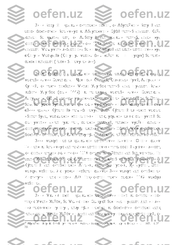 Зичи   Берунӣ   –   адвали   ситораҳои   осмон,   ки   Абурайҳони   Берун   дар	ҷ ӣ
асоси   феҳристҳои   Батлимиус   ва   Абдураҳмони   С ф   тартиб   додааст.   Қайд	
ӯ ӣ
кардан   ба   маврид   аст,   ки   Алберун   дар   адвали   тартиб   додаи   худ	
ӣ ҷ
координатаҳои   системаи   эклиптикии   1029   ситора   ва   қадри   онҳоро   нишон
додааст. 1
 Маълумоти зиёдеро оид ба ин зич Берун  дар асари астрономии худ	
ӣ
«Қонуни   Масъуд »   (Қонун-ул-масоил   фи-л   ҳайат   ва   –   н   –   ну ум)   ба   таври	
ӣ ҷ
саҳеҳ овардааст. (Расми 5. Намунаи зич).
Зичи   Курагон	
ӣ   –   адвалҳои   астроном ,   асари   машҳури   олимони	ҷ ӣ
мактаби илмии Самарқанд –  амшеди Кошон , Қозизодаи Рум , Алоуддини	
Ҷ ӣ ӣ
Қушч ,   ки   таҳти   роҳбарии   Мирзо   Улуғбек   тартиб   дода   шудааст.   Баъди	
ӣ
вафоти   Улуғбек   (соли   1449)   ва   таназзули   мактаби   илмии   Самарқанд
Алоуддини Қушч  нати аи мушоҳидаҳои расадхонаи Самарқандро ба Эрон,	
ӣ ҷ
баъд ба Туркия бурда, дар он  о шакли мукаммали ин зичи мазкурро бо номи	
ҷ
«Зичи   адиди   К рагон »   таълиф   намуд.   Зифи   К рагон   аз   чаҳор   мақола	
ҷ ӯ ӣ ӯ ӣ
иборат   буда,   масъалаҳои   хронологияи   Шарқ,   усулҳои   аз   як   солшумор   ба	
ӣ
солшумории   дигар   гузаштан,   санаҳои   таърих ,   тарзҳои   муайян   кардани	
ӣ
координатаҳои  ирмҳои осмон , назарияи ҳаракати Офтоб, Моҳ ва сайёраҳо,	
ҷ ӣ
феҳристи ситораҳо,  адвалҳои арзу т ли шаҳрҳо ва ғайраро дар бар мегирад.	
ҷ ӯ
Зичи   мазкур   пас   аз   адвалҳои   астрономии   олимони   Юнони   қадим	
ҷ
Гиппарх ва Батлимиус дар таърихи астрономияи тотелескоп  дуюмин зичест,	
ӣ
ки  координатаҳои   эклиптикии  1018   ситора   ва   сайёраро   дар   бар  мегирад.   То
асари   XVII   саҳеҳтарин   адвали   астроном  ба  ҳисоб  мерафт. Нусхаҳои  Зичи	
ҷ ӣ
К рагон   дар   китобхонаҳои   Англия,   Фаронса,   Туркия,   Ҳиндустон,   Эрон	
ӯ ӣ
мав уд   мебошад.   Як  нусхаи   нисбатан   қадимаи   Зичи   мазкур   дар   китобхонаи	
ҷ
Институти   шарқшиносии   АФ   То икистон   таҳти   рақами   1189   маҳфуз	
ҷ
мебошад.
Зичи   Маликшоҳ   –  	
ӣ адвалҳои   астрономии   шоир   ва   ситорашиноси	ҷ
то ик   Умари   Хайём,   ба   Маликшоҳи   Сал уқ   бахшида   шудааст.   Дар   ин   зич	
ҷ ҷ ӣ
низ   тақвимҳои   гуногун,   арзу   т ли   шаҳрҳо   ва   феҳристии   ситораҳо   дар	
ӯ ҷ
гардидаанд. Умари Хайём ин зичро дар нати аи мушоҳидаҳои астроном , ки	
ҷ ӣ
1
1
 Абурайҳон Берун . Китоб – ут – тавқим – масоили саноат – ит-тан им. – Душанбе: Дониш. – 1973. – с. 34-	
ӣ ҷ
35. 