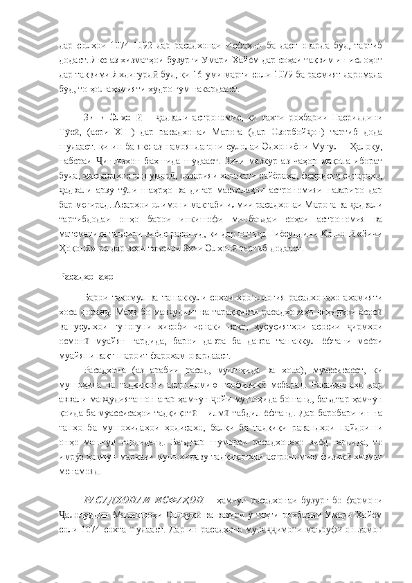 дар   солҳои   1074-1092   дар   расадхонаи   Исфаҳон   ба   даст   оварда   буд,   тартиб
додаст. Яке аз хизматҳои бузурги Умари Хайём дар соҳаи тақвим ин ислоҳот
дар тақвими Яхдигурд  буд, ки 16-уми марти соли 1079 ба расмият даромадаӣ
буд, то ҳол аҳамияти худро гум накардааст.
Зичи   Элхон  	
ӣ –   адвали   астрономие,   ки   таҳти   роҳбарии   Насриддини	ҷ
Т с ,   (асри  	
ӯ ӣ XIII )   дар   расадхонаи   Мароға   (дар   Озорбой он)   тартиб   дода	ҷ
шудааст. ки ин ба яке аз намояндагони сулолаи Эдхониёни Муғул – Ҳалоку,
набераи   ингизхон   бахшида   шудааст.   Зичи   мазкур   аз   чаҳор   мақола   иборат	
Ҷ
буда, масъалаҳос олшумор , назарияи ҳаракати сайёраҳо, феҳристи ситораҳо,	
ӣ
адвали   арзу   т ли   шаҳрҳо   ва   дигар   масъалаҳои   астрономияи   назариро   дар	
ҷ ӯ
бар мегирад. Асарҳои олимони мактаби илмии расадхонаи Мароға ва  адвали	
ҷ
тартибдодаи   онҳо   барои   инкишофи   минбаъдаи   соҳаи   астрономия   ва
математика таъсири зиёде расонид, ки дар нати а Ғиёсуддини Кошон  «Зичи	
ҷ ӣ
Ҳоқон »-ро дар зери таъсири Зичи Элхон  тартиб додааст.	
ӣ ӣ
Расадхонаҳо
Барои   такомул   ва   ташаккули   соҳаи   хронология   расадхонаҳо   аҳамияти
хоса доранд. Маҳз бо мав удият ва тараққиёти расадхонаҳо  воҳидҳои асос	
ҷ ӣ
ва   усулҳои   гуногуни   ҳисоби   ченаки   вақт,   хусусиятҳои   асосии   ирмҳои	
ҷ
осмон   муайян   гардида,   барои   давра   ба   давра   ташаккул   ёфтани   меёри	
ӣ
муайяни вақт шароит фароҳам овардааст.
Расадхона   (аз   арабии   расад,   мушоҳида   ва   хона),   муассисаест,   ки
мушоҳида   ва   тадқиқоти   астрономию   геофизик   мебарад.   Расадхонаҳо   дар	
ӣ
аввали мав удияташон агар ҳамчун  ойи мушоҳида бошанд, баъдтар ҳамчун	
ҷ ҷ
қоида ба муассисаҳои тадқиқот  – илм  табдил ёфтанд. Дар баробари ин на	
ӣ ӣ
танҳо   ба   мушоҳидаҳои   ҳодисаҳо,   балки   ба   тадқиқи   равандҳои   пайдоиши
онҳо   машғул   гардиданд.   Баъдтар   шумораи   расадхонаҳо   зиёд   гардида,   то
имр з ҳамчун маркази мушоҳидаву тадқиқотҳои астрономию физик  хизмат	
ӯ ӣ
менамояд.
РАСАДХОНАИ   ИСФАҲОН   –   ҳамчун   расадхонаи   бузург   бо   фармони
алолуддин Маликшоҳи Сал уқ  ва вазири    таҳти роҳбарии Умари Хайём	
Ҷ ҷ ӣ ӯ
соли 1074 сохта шудааст. Дар ин расадхона муна имони маъруфи он замон	
ҷҷ 