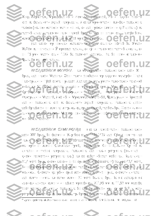 Хо а   Аб ҳотам,   Музаффар   ибни   Исмоили   Исфизор ,   Ибни   На иби   Воситҷ ӯ ӣ ҷ ӣ
кор   ва   фаъолияти   э од   намудаанд.   Яке   аз   муҳимтарин   вазифаи   расадхона	
ҷ ӣ
тасҳеҳ (ислоҳи хатоҳои матни чопие, ки дар нусхаи озмоиши  ой доранд) ва	
ҷ
тартиб   додани   тақвими   нави   шамс   буд,   ки   дар   он   оғози   сол   Навр з   бояд	
ӣ ӯ
ҳамеша ба нуқтаи эътидоли баҳор  мувофиқ меомад.	
ӣ
Дар   асоси   мушоҳидаи   ҳаракати   зоҳирии   солонаи   офтоб   ба   Умари
Хайём ва шогирдони   муяссар гардид, ки чунин тақвимро тартиб диҳанд, ки	
Ӯ
он   15-уми   марти   соли   1079   ба   расмият   даромад.   Ва   бо   номи   «Тақвими
алол » машҳур гардид.	
Ҷ ӣ
РАСАДХОНАИ   МАРОҒА   –   аз   машҳуртарин   расадхонаҳои   асри   XIII
буда,   дар   шаҳри   Мароғаи   Эрон   таҳти   роҳбарии   муна ими   маъруфи   Шарқ	
ҷҷ
Насируддини Т с  сохта шудааст. Дар асоси маълумоти тазкираҳои таърих	
ӯ ӣ ӣ
зиёда   аз   50   нафар   ситорашиносони   маъруф   аз   умла   Муинуддини   Урд ,	
ҷ ӣ
Қутбиддини   Шероз ,   На муддини   Қазвин ,   Фахруддини   Ихлот ,	
ӣ ҷ ӣ ӣ
Фахруддини Мароғ , Яҳё ибни Муҳаммади Мағриб ,  амолуддини Бухоро	
ӣ ӣ Ҷ ӣ
дар   ин   расадхона   кор   ва   фаъолияти   э од   намудаанд.   Расадхона   дорои	
ҷ ӣ
асбобу афзори он замона: зотулҳалқа, судси Фахр , тарбеъ буд. Осори илмии	
ӣ
олимони мактаби илмии Мароға пояи асосии инкишофи астрономияи асрҳои
минбаъда гардид.
РАСАДХОНАИ   САМАРҚАНД   –   яке   аз   намоёнтарин   расадхонаҳои
асри   XV   буда,   бо   фармони   Улуғбек   соли   1428-1429   дар   К ҳак   ном   теппае	
ӯ
назди   наҳри   Обираҳмат   бунёд   ёфтааст.   Дар   сохтмони   расадхона   олимони
машҳури   он   замон:   Қозизодаи   Рум ,   Ғиёсуддини   Кошон ,   Алии   Қушч   ва	
ӣ ӣ ӣ
дигарон   иштирок   намудаанд.   Расадхона   дар   шакли   устувона   (силиндр   –
исми   геометрии   устувонашакл)	
ҷ 1
  аз   се   қабат   иборат   мебошад.   Баландиаш
30,4 метр буда, қисми асосии онро судси фахр  (секстант) радиус 42,4 метр,	
ӣ
бино ба  маълумоти баъзе  маъхазҳо  тарбеъ  ё  квадрат  (чоряки  доира)  ташкил
медиҳад.   Қисмати   анубии   судс   зери   замин   ойгир   шуда,   қисмати   дигараш	
ҷ ҷ
дар   самти   шимол   аз   сатҳи   замин   30   метр   баланд   буд.   Ба   як   дара аю   як	
ҷ
дақиқаи  доираи  камони  ин  афзор  мувофиқан   701,85  мм   ва  11,53  мм  масофа
рост   меомад.   Олимони   расадхона   бо   асбобу   афзори   худ   кун и   байни   хати	
ҷ
устувор   (экватор)   ва   минтақаи   тулбуру   (эклиптика),   собитаи   пресессияи	
ҷ
1
1
 Луғати рус -то ик . Зери таҳрири аъзо – корреспонденти АФ И ШС М.С.Осим . – М. 1985, саҳ. 1193	
ӣ ҷ ӣ Ҷ ӣ 