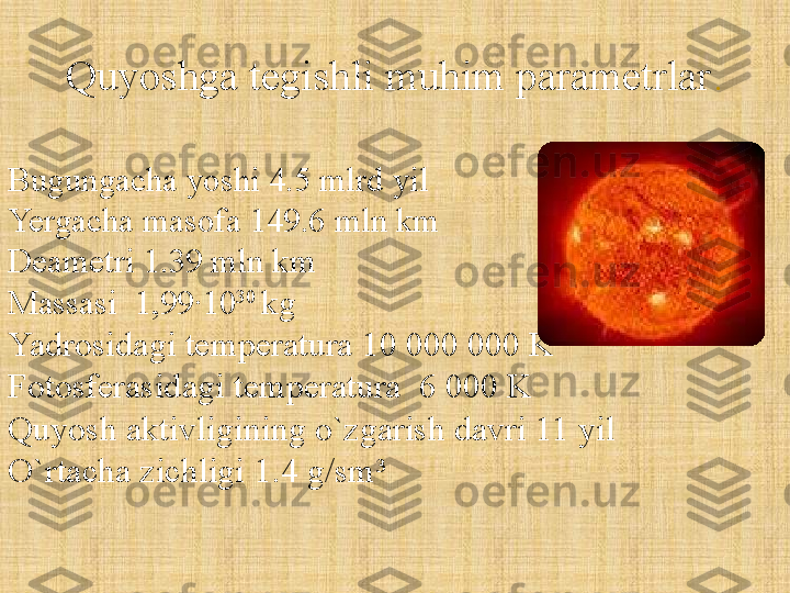 Quyoshga tegishli muhim parametrlar .
Bugungacha yoshi 4.5 mlrd yil
Yergacha masofa 149.6 mln km
Deametri 1.39 mln km
Massasi  1,99∙10 30 
kg
Yadrosidagi temperatura 10 000 000 K
Fotosferasidagi temperatura  6 000 K
Quyosh aktivligining o`zgarish davri 11 yil
O`rtacha zichligi  1.4  g/sm 3 