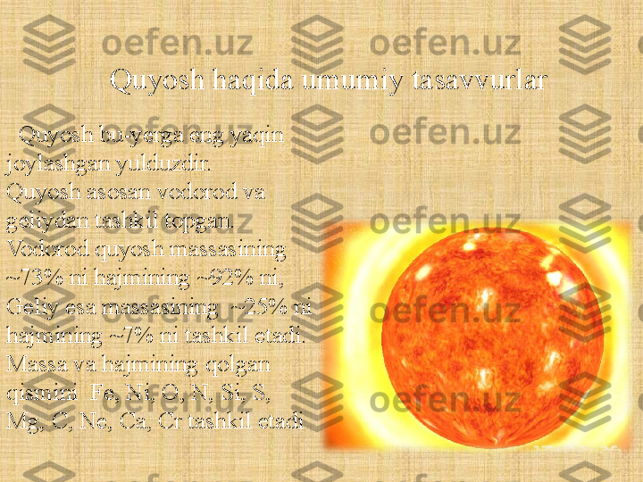    Quyosh bu-yerga eng yaqin 
joylashgan yulduzdir. 
Quyosh asosan vodorod va 
geliydan tashkil topgan. 
Vodorod quyosh massasining 
~73% ni hajmining ~92% ni, 
Geliy esa massasining  ~25% ni 
hajmining ~7% ni tashkil etadi. 
Massa va hajmining qolgan 
qismini  Fe, Ni, O, N, Si, S, 
Mg, C, Ne, Ca, Cr tashkil etadi   
Quyosh haqida umumiy tasavvurlar 