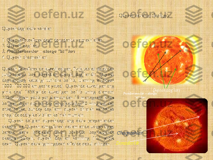 Quyosh aktivligi (faolligi).   
Quyoshdagi aktiv sohalar
1. Quyosh fotosferasidagi: donadorlik va mash`allar
2. Quyosh dog`lari.
3. Protuberaneslar – alanga “til” lari
4. Quyosh chaqnashlari
Quyosh  fotosferasida  kuzatiladigan,  fizik  tabiati  jihatidan 
jumboqlarga  boy  obyektlar  quyosh  dog`laridir.  Quyosh 
dog`larining  kattaligi  turlicha  bo`lib,  ularning  o`lchami 
1000÷100 000 km gacha yetadi. Quyoshda kuzatilgan eng 
yirik  dog`  1858-yilda  kuzatilgan  bo`lib  uning  diametri 
230  ming  km  yetib  yer  diametridan  19  martagacha  katta 
bo`lgan. Agar quyosh dog`ining kattaligi 40 ming km dan 
ortiq  bo`lsa,  bunday  dog`larni  quyosh  chiqish  va  botish 
chog`ida oddiy ko`z bilan ko`rish mumkin.
      Quyosh  do`glari  quyoshdagi  eng  aktiv  jarayonlardan 
ekanligi va Quyosh atmosferasi qatlamlarida uchraydigan 
barcha  aktiv  hodisalar  bilan  bevosita  bog`lanishda 
ekanligi  tufayli,  quyosh  dog`lari  sonining  11,1  yillik 
davri- Quyosh aktivliginingdavri sifatida qabul qilingan. Quyosh dog`lari
Protuberaneslar – alanga 
“til” lari
Chaqnashlar
Donadorlik 