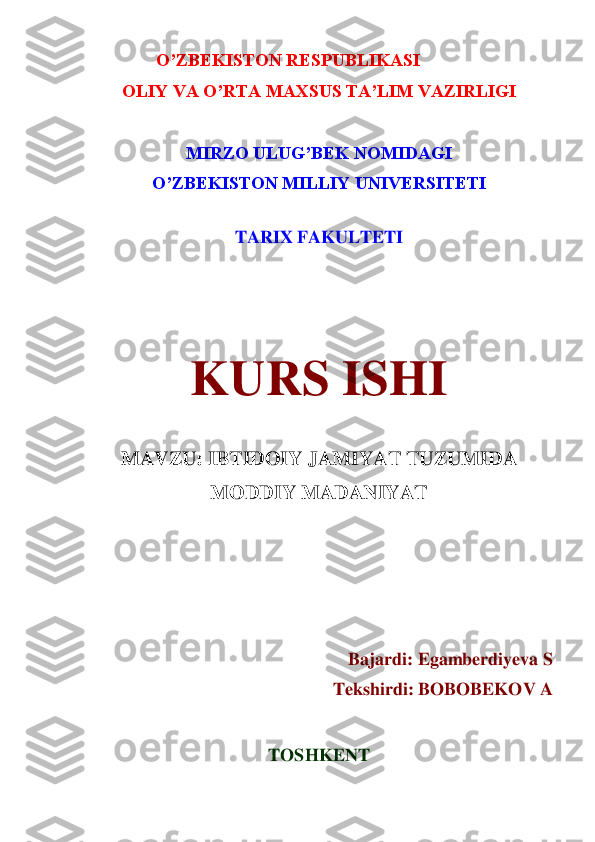 O’ZBEKISTON RESPUBLIKASI	 	
OLIY VA O’RTA MAXSUS TA’LIM VAZIRLIGI	 	
 	
MIRZO ULUG’BEK NOMIDAGI	 	
O’ZBEKISTON MILLIY UNIVERSITETI	 	
 	
TARIX FAKULTETI	 	
 
 
 	
KURS ISHI	 	
 	
MAVZU: IBTIDOIY JAMIYAT TUZUMIDA 	
MODDIY MADANIYAT	 	
 	
 
 
 	
Bajardi: 	Egamberdiyeva S	 	
Tekshirdi: BOBOBEKOV A	 	
 	
TOSHKENT 	  