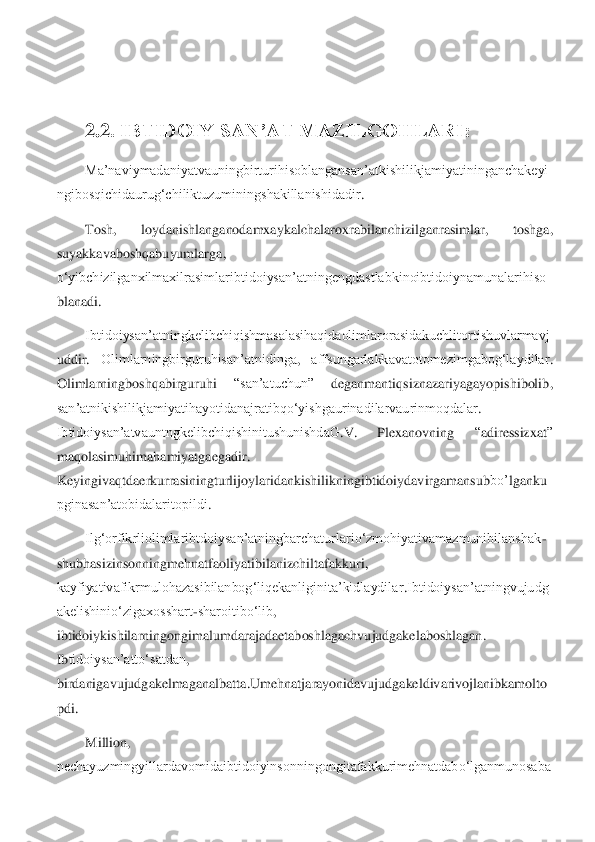  	
 
2.	2	. IBTIDOIY SAN’AT MAZILGOHLARI:	 	
Ma’naviymadaniyatvauningbirturihisoblangansan’atkishilikjamiyatininganchakeyi	
ngibosqichidaurug‘chiliktuzuminingshakillanishidadir	. 	
Tosh	,   	loydanishlanganodamxaykalchalaroxrabilanchizilganrasimlar	,   	toshga	,  	
suyakkavaboshqabuyumlarga	,  	
o‘yibchizilganxilmaxilrasimlaribtidoiysan’atningengdastlabkinoibtidoiynamunalarihiso
blanadi	. 	
Ibtidoiysan’atningkelibchiqishmasalasihaqidaolimlarorasidakuchlitortishuvlarmavj	
uddir	.   	Olimlarningbirguruhisan’atnidinga	,   	affsungarlakkavatotomezimgabog‘laydilar	.  	
Olimlarningboshqabirguruhi	  	“san’atuchun	”   	deganmantiqsiznazariyagayopishibolib	,  	
san’atnikishilikjamiyatihayotidanajratibqo‘yishgaurinadilarvaurinmoqdalar	.  	
Ibtidoiysan’atvauntngkelibchiqishinitushunishdaG	.V	. 	Plexanovning	 	“adiressizxat	”  	
maqolasimuhima	hamiyatgaegadir	.  	
Keyingiva	qtdaerkurrasiningturlijoylaridankishilikningibtidoiydavirgamansub	bo’	lganku	
pginasan’atobidalaritopildi	.  	
Ilg‘orfikrliolimlaribtdoiysan’atningbarchaturlario‘zmohiyativamazmunibilanshak	-	
shubhasizinsonningmehnatfaoliyatibilanizchilta	fakkuri	,  	
kayfiyativafikrmulohazasibilanbog‘liqekanliginita’kidlaydilar	.Ibtidoiysan’atningvujudg	
akelishinio‘zigaxosshart	-sharoitibo‘lib	,  	
ibtidoiykishilarningongimalumdarajadaetaboshlagachvujudgakelaboshlagan	.  	
Ib	tidoiysan’atto‘satdan	,  	
birdanigavujudgakelmaganalbatta	.Umehnatjarayonidavujudgakeldivarivojlanibkamolto	
pdi	. 
Million	,  	
nechayuzmingyillardavomidaibtidoiyinsonningongitafakkurimehnatdabo‘lganmunosaba 