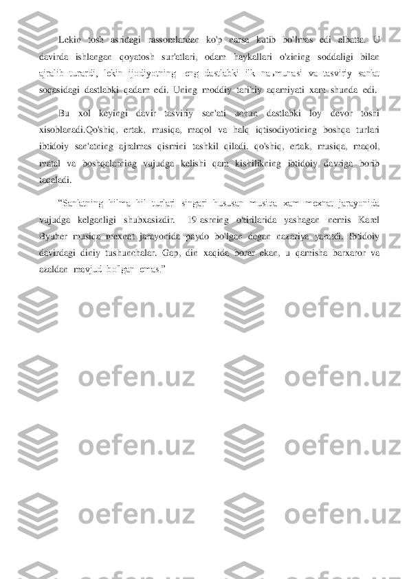 Lekin    tosh    asridagi    rassomlardan    ko'p    narsa    kutib    bo'	lmas    edi    albatta.    U 	
davirda    ishlangan    qoyatosh    sur'atlari,    odam    haykallari    o'zining    soddaligi    bilan  
ajralib    turardi,    lekin    ijodiyotning      eng    dastlabki    ilk   naьmunasi    va    tasviriy    san'at  
soqasidagi  dastlabki  qadam  edi.  Uning  moddiy	  tarihiy  aqamiyati  xam  shunda  edi.	 	
Bu    xol    keyingi    davir    tasviriy    san'ati    uchun    dastlabki    loy    devor    toshi  	
xisoblanadi.	Qo'shiq	,    ertak,    musiqa,    maqol    va    halq    iqtisodiyotining    boshqa    turlari  	
ibtidoiy  san'atning   ajralmas  qismini  tas	hkil  qiladi.  qo'shiq,  ertak,   musiqa,   maqol,  	
matal    va    boshqalarning    vujudga    kelishi    qam    kishilikning    ibtidoiy    davriga    borib  
taqaladi.	 	
“San'atning  hilma  hil  turlari  singari  hususan  musiqa  xam  mexnat  jarayonida  	
vujudga    kelganligi    s	hubxasizdir.      19  asrning    ohirilarida    yashagan    nemis    Karel  	
Byuher  musiqa  mexnat  jarayonida  paydo  bo'lgan  degan  nazariya  yaratdi.  Ibtidoiy  
davirdagi  diniy  tushunchalar.  Gap,  din  xaqida  borar  ekan,  u  qamisha  barxaror  va  
azaldan  ma	vjud  bo'lgan  emas.”	 	
 
 
 
 
 
 
 
 
 
 
 
 
 
 
  