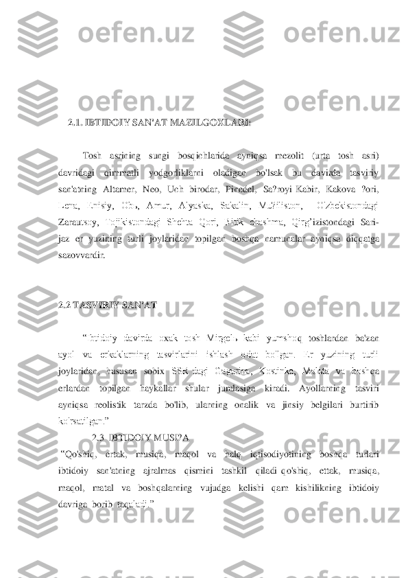  
 
 
 
 	
    	2.1. IBTIDOIY SAN'AT MAZILGO	X	LARI:	 	
 
Tosh    asrining    sungi    bosqichlarida    ayniq	sa    mezolit 	 (urta    tosh    asri) 	
davridagi    q	immatli    yodgorliklarni    oladigan    bo'lsak    bu    davirda    tasviriy  	
san'atning    Altamer,	  Neo,    Uch    birodar,    Pinedel,    Sa?royi  Kabir,    Kakova    ?ori,  	
Lena,    Еnisiy,    Obь,    Amur,    Alyaska,    Sakalin,    Mu?iliston,        O'zbekistondagi  
Zarau	tsoy,   Tojikistondagi  Shehta  Qori,  Bitik  chashma,   Qirg’	izistondagi  Sari	-	
jaz  er  yuzining  turli  jo	ylaridan  topilgan  bosh	qa  namunalar  ayni	qsa  di	qq	atga  	
sazovvardir. 	 	
 
 
2.2 TASVIRIY SAN'AT	 	
 	
“Ibtidoiy    davirda    o	xak    tosh    Mirgelь    kabi    yumsho	q  toshlardan    ba'zan  	
ayol    va    erkaklarning    tasvirlarini    ishlash    odat    bo'lgan.    Еr    yuzining    turli  
joylaridan,    hususan    sobi	x  SSR  dagi    Gagarina,    Kostinka,    Malьta    va    bosh	qa  	
erlardan    topilgan    haykallar    shular    jumlasiga    kiradi.    Ayollarnin	g    tasviri  	
ayni	qsa    reolistik    tarzda    bo'lib,    ularning    onalik    va    jinsiy    belgilari    burtirib  	
ko'rsatilgan.”	 	
              	2.3  IBTIDOIY MUSI?A	 	
 “Q	o'shi	q,    ertak,    musi	qa,    ma	qol    va    hal	q  	iqtisodiyotining    bosh	qa    turlari  	
ibtidoiy    san'atning    ajr	almas   	qismini    tashkil   	qiladi 	qo'shi	q,    ettak,    musi	qa,  	
ma	qol,    matal    va    bosh	qalarning    vujudga    kelishi   	qam    kishilikning    ibtidoiy  	
davriga  borib  ta	qaladi.”	 	
  