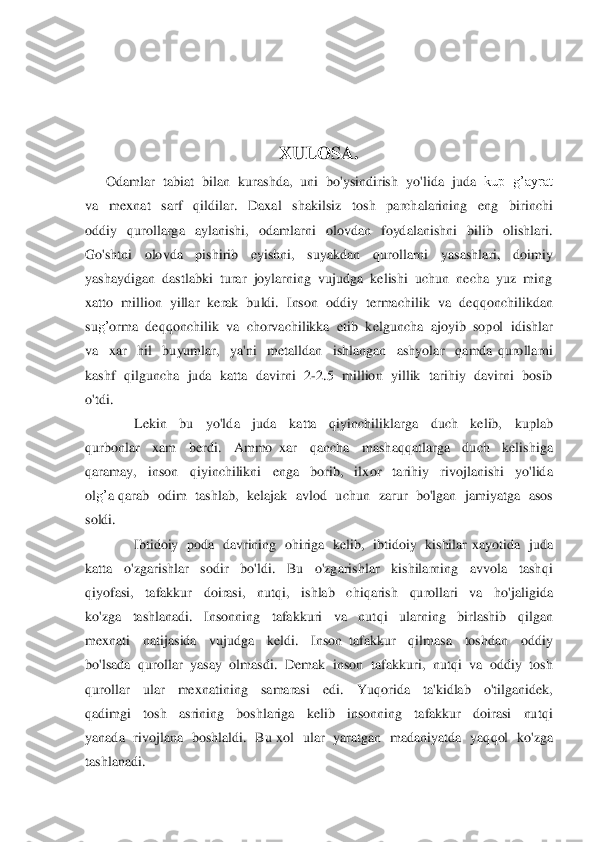  
 	
 	
X	ULOSA.	 	
      	Odamlar  tabiat  bilan  kurashda,  uni  bo'ysindirish  yo'	lida  juda  	kup  g’ayrat  	
va    mex	nat    sarf   	qildilar.    Da	xal    shakilsiz    tosh    parchalarining    eng    birinchi  	
oddiy   	qurollarga    aylanishi,    odamlarni    olovdan    foydalanishni    bilib    olishlari.  	
Go'shtni    olovda    pishirib    eyishni,    suyakdan   	qurollarni    yasashlari,    doimiy  	
yashaydigan  dastlabki  turar  joylarning  vujudga  kelishi  uchun  necha  yuz  ming  
xatto  million  yillar  kerak  buldi.  Inson  oddiy  termachilik  va  de	qq	onchilikdan  	
su	g’	orma  de	qq	onchilik  va  chorvachilikka  etib  k	elguncha  ajoyib  sopol  idishlar  	
va   	xar    hil    buyumlar,    ya'ni    metalldan    ishlangan    ashyolar   	qamda 	qurollarni  	
kashf  	qilguncha  juda  katta  davirni  2	-2.5   million  yillik  tarihiy  davirni  bosib  	
o'tdi.  	 	
              	Lekin    bu    yo'lda    juda    ka	tta   	qiyinchiliklarga    duch    kelib,    kuplab  	
qurbonlar   	xam    berdi.    Ammo 	xar   	qancha    masha	qq	atlarga    duch    kelishiga  	
qaramay,    inson   	qiyinchilikni    enga    borib,    il	xor    tarihiy    rivojlanishi    yo'lida  	
ol	g’	a 	qarab   odim    tashlab,   kelajak   avlod    uchun 	 zarur   bo'lgan    jamiyatga   asos  	
soldi.	 	
              	Ibtidoiy    poda   davrining   ohiriga    kelib,   ibtidoiy    kishilar 	xayotida    juda  	
katta    o'zgarishlar    sodir    bo'ldi.    Bu    o'zgarishlar    kishilarning    avvola    tash	qi  	
qiyofasi,    tafakkur    doirasi,    nut	qi,  	ishlab    chi	qarish   	qurollari    va    ho'jaligida  	
ko'zga    tashlanadi.    Insonning    tafakkuri    va    nut	qi    ularning    birlashib   	qilgan  	
me	xnati    nati	jasida    vujudga    keldi.    Inson 	tafakkur   	qilmasa    toshdan    oddiy   	
bo'lsada  	qurollar  yasay  olmasdi.  Demak  	inson  tafakkuri,  nut	qi  va  oddiy  tosh  	
qurollar    ular    me	xnatining    samarasi    edi.   	Yuqorida   	ta'kidlab    o'tilganidek,  	
qadimgi    tosh    asrining    boshlariga    kelib    insonning    tafakkur    doirasi    nut	qi  	
yan	ada    rivojlana    boshlaldi.    Bu 	xol    ular    yaratg	an    madaniyatda    ya	qq	ol    ko'zga  	
tashlanadi.	  