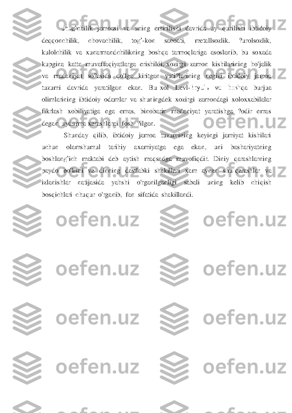            	Urug’	chilik    jamoasi    va    uning    emirilishi    davrida    uy   	qurilishi    ibtidoiy  	
de	qq	onchilik,    chovachilik,    to	g’	-kon    sanoati,    metallsozlik.    ?urolsozlik,  	
kulolchilik  va  	xunarmandchilikning  bosh	qa  tarmo	qlariga  asoslanib,  bu  so	xada  	
kupgina  katta  muvaffa	qiyatlarga  erishildi. 	xozirgi  zamon  kishilarining  ho'jalik  	
va    madaniyat    so?asida   	qo'lga    kiritgan    yuti?larining    negizi    ibtidoiy    jamoa  	
tuzumi    davrida    yaratilgan    ekan.    Bu 	xol    L	evl	-Bryulь    va    bosh	qa    burjua  	
olimlarining  ibtidoiy  odamlar  va  shuningdek  	xozirgi  zamondagi  	xolo	xx	abilalar  	
fikrlash   	xobiliyatiga    ega    emas,    binobarin    madaniyat    yaratishga    ?odir    emas  	
degan  uydurma 	xarashlarni  fosh  ?ilgan.	 	
             	Shunday   	qilib,    ibtidoiy    jamoa    tuzumining    keyingi    jamiyat    kishilari  	
uchun    olamshumul    tarihiy    a	xamiyatga    ega    ekan,    uni    bashariyatning  	
boshlan	g’	ich    maktabi    deb    aytish    ma	qsadga    muvofi	qdir.    Diniy   	qarashlarning  	
paydo    bo'lishi    va    dinning    dastlabki    shakillari   	xam    aynan    shu 	qarashlar    va  	
izlanishlar    natijasida    yahshi    o'rganilganligi    sabali    uning    kelib    chi	qish  	
bos	qichlari  chu	qur  o'rganib,  fan  sifatida  shakillandi.	 	
 
 
 
 
 
 
 
 
 
 
 
  