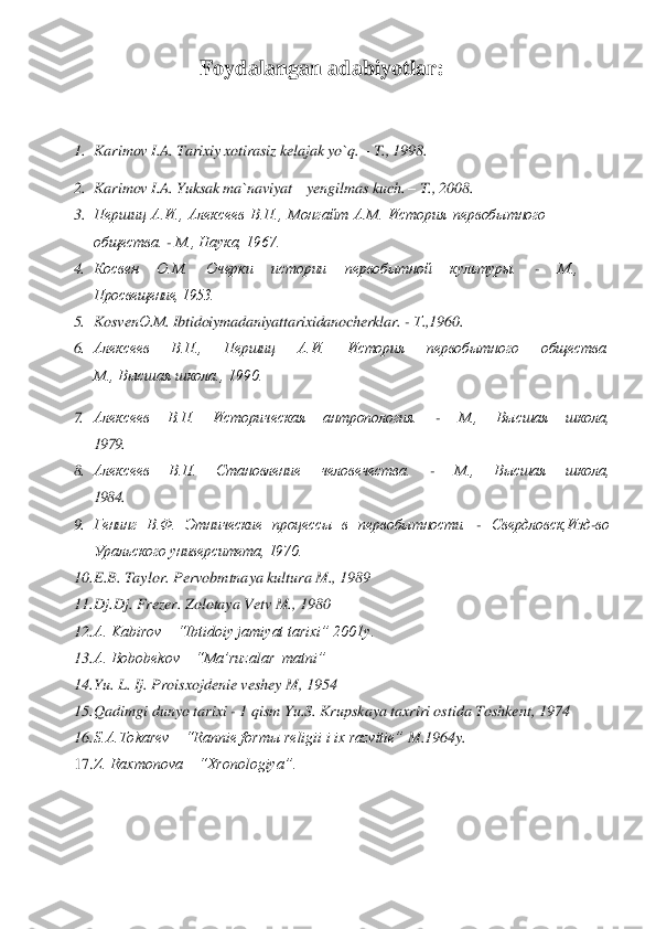 Foydalangan adabiyotlar	: 	
 	
1.	 Karimov I.A. Tarixiy xotirasiz kelajak yo`q. 	– T.,	 1998.	 	
2.	 Karimov I.A.	 Yuksak ma`naviyat 	– yengilmas kuch. 	– T., 2008.	 	
3.	 Першиц  А.И.,  Алексеев  В.П.,  Монгайт  A.M.  История 	первобытного 	
общества. 	- М., Наука, 1967.	 	
4. Косвен  О.М.  Очерки 	истории  первобытн	ой  культуры. 	- 	М.,	 	
Просвещение, 1953.	 	
5. Kosven	О.М	. Ibtidoiymadaniyattarixidanocherklar	. - Т.,1	960.	 	
6. Алексеев  В.П.,  Першиц  А.И.  История  первобытного  общества.	 	
М., Высшая школа., 1990.	 	
7. 	Алексеев  В.П.  Историческая  антропология. 	- 	М.,  Высшая 	школа,	 	
1979.	 	
8. Алексеев  В.	П.  Становление  человечества. 	- 	М.,  Высшая  школа,	 	
1984.	 	
9. Генинг  В.Ф.  Этнические  процессы  в  первобытности. 	- Свердловск,Изд	-во 	
Уральского университета, 1970.	 	
10.	 E.B. Taylor. Pervobmtnaya kultura M., 1989	 	
11.	 Dj.Dj. Frezer. Zolotaya Vetv M., 	1980	 	
12.	 A. Kabirov    “Ibtidoiy jamiyat tarixi” 2001y.	 	
13.	 A. Bobobekov    “Ma’ruzalar  matni”	 	
14.	 Yu	. L. Ij. Proisxojdenie veshey M, 1954	 	
15.	 Qadimgi dunyo tarixi 	- 1 qism Yu.S. Krupskaya taxriri ostida Toshkent, 1974	 	
16.	 S.A.Tokarev    “Rannie formы religii i ix razvitie” 	M.1964y.	 	
17.	 Z. Raxmonova    “Xronologiya”.	  