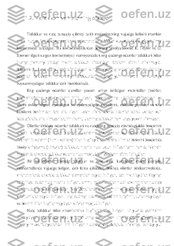 1.2. Tafakkur va nutqning o’sishi	 	
 	
Tafakkur  va  nutq  taraqqiy  qilmay  turib  madaniyatning  vujudga  kelishi  mumkin 	
emas. Burjua fanida arxantroplar va paleantroplar tafakkuri xususida ikkita g’ayri ilmiy 
kontseptsiya  tarqalgan.  Bu  kontseptsiyalardan  birining  (evolyutsionist  E.  Teylor  va  G. 
Spen	ser ilgari surgan kontseptsiya} namoyandalari eng qadimgi odamlar tafakkuri bilan 	
hozirgi  jismoniy  tipdagi  insoni  tafakkuri  o’rtasidagi  farqlarni  e’tirof  qilishmaydi. 
Ikknichi  (L.  Levi 	- Bryulem)  ta’rif  qilgan  kontseptsiyaning  izdoshlari  hamma  ibtidoiy 	
oda	mlar  tafakkurini  "mantiqiy  tafakkurdan  oldingi".ya’ni  mantiq  qonunlariga 	
buysunmaydigan tafakkur deb hisoblashadi. 	 	
Eng  qadimgi  odamlar  qurollar  yasash  uchun  ishlatgan  materiallar  (toshlar, 	
yog’ochlar)ning  xususiyatlarini  bilib  olgan,  hayvonlarning  odatlar	ini  o’rgangan  va 	
ularni  ovlay  bilgan,  eyiladigan  va  eyilmaydigan  mevalarni,  etildizli  giyohlar  va  shu 
kabilarni  bir	-biridan  farq  qila  olgan.  Lekin  o’sha  davrda  odamlar  tabiat  ustidan  xali 	
katta g’alaba qila olmaganlar, binobarin, ularning tafakkuri ham ung	a yaxshi o’smagan.	 	
Olimlar ibtidoiy odamlar tafakkuri va nutqining taraqqiy etishidagi ikki bosqichni 	
ajratib  ko’rsatadilar.  Ular  birinchi  bosqichnn  arxantroplar  va  paleantroplar  bilan, 
ikkinchi bosqichni (homo sapiens) bilan bog’laydilar. Barcha olimlar 	birinchi bosqichda 	
hissiy	-ko’rgazma  (obrazlar)  tafakkur,  noaniq  nutq  ustun  bo’lganligini  hamda  ikkinchi 	
bosqichda abstrakt tafakkur va aniq nutq mavjud bo’lganligini e’tirof qiladilar.	 	
Bir  xil  olimlar  abstrakt  tafakkur  va  aniq  nutq  kurtaklari  muste  davrida	, 	
neandertallarda  vujudga  kelgan,  deb  faraz  qiladilar.  Boshqa  olimlar  pitekantroplarda, 
sinantroplarda  abstrakt  tafakkur  elementlari  paydo  bo’lgan,  deb  hisoblaydilar.Keyingi 
paleolitga  qadar  nutq  noaniq  bo’lgan,  ammo  paleontroplar  nutqi  arxontroplar  nutqig	a 	
qaragnada ancha taraqqiy etgan. Neandertallarda ko’p ma’noli va yaxlit mazmunli yangi 
so’z  jumlalar  paydo  bo’lgan.  Eng  qadimgi  odamlarda  esa  bir  bo’g’inli,  turlanmaydigan 
va bir	-biri bilan bog’lanmaydigan so’zlar mavjud bo’lgan. 	 	
Nutq  tafakkur  bilan  cham	barchas  bog’lanib  o’sa  borgan.  Er  yuzida  gapirishni 	
bilmaydigan  bironta  ham  xalq  yo’q,  shuning  uchun  ham  olimlar  odam  g’oyat  katta 
insoniy  muvaffaqiyatlardan  biri  bo’lgan  nutqniig  shu  darajada  o’sishiga  qanday  yul  