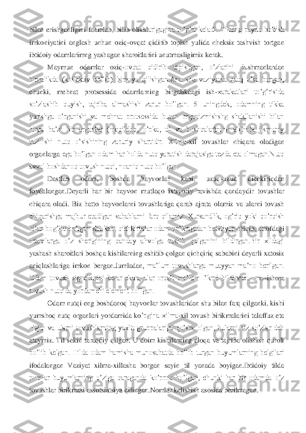 bilan  erishganligini  fahmlab,  bilib  olishl	arigagina  to’g’ri  keladi.  Tilning  paydo  bo’lish 	
imkoniyatini  anglash  uchun  oziq	-ovqat  qidirib  topish  yulida  cheksiz  tashvish  tortgan 	
ibtidoiy odamlarimng yashagan sharoitlarini unutmasligimiz kerak.	 	
Maymun  odamlar  oziq	-ovqat  qidirib  topishgan,  o’zlarini  du	shmanlardan 	
birgalikda  (kollektiv  bo’lib)  himoya  qilishgan.Ana  shu  vaziyatda  nutq  o’sa  borgan, 
chunki,  mehnat  protsessida  odamlarning  birgalikdagi  ish	-xarakatlari  to’g’risida 	
so’zlashib  quyish,  tajriba  almashish  zarur  bo’lgan.  SHuningdek,  odamning  tikka 
yu	rishga  o’rganishi  va  mehnat  protsessida  butun  organizmishshg  shakllanishi  bilan 	
birga  ba’zi  bir  organlar  (hiqqildoq,  o’pka,  til  va  boshqalar)ning  alohida  jismoniy 
tuzilishi  nutq  o’sishining  zaruriy  shartidir.  Xilma	-xil  tovushlar  chiqara  oladigan 	
organlarga	 ega bo’lgan odam har holda nutq yaratish darajasiga tezda eta olmagan.Nutq 	
avval boshdanoq tovush nutqi, noaniq nutq bo’lgan.	 	
Dastlab  odam,  boshqa  hayvonlar  kabi,  uzuq	-uzuq  qichkiriqdan 	
foydalangan.Deyarli  har  bir  hayvon  mutlaqo  ixtiyoriy  ravishda  qandayd	ir  tovushlar 	
chiqara  oladi.  Biz  hatto  hayvonlarni  tovushlariga  qarab  ajrata  olamiz  va  ularni  tovush 
chiqarishga  majbur  etadigan  sabablarni  farq  qilamiz.  Xursandlik,  og’riq  yoki  qo’rqish 
bilan bog’liq bo’lgan shu kabi qichkiriqlar odam qo’kragidan beixtiyor	 chiqib, atrofdagi 	
odamlarga  o’z  sherigining  qanday  ahvolga  tushib  qolganini  bildirgan.Bir  xildagi 
yashash sharoitlari boshqa kishilarning eshitib qolgan qichqiriq sababini deyarli xatosiz 
aniqlashlariga  imkon  bergan.	Jumladan	,  ma’lum  tovushlarga  muayyan  ma	’no  berilgan. 	
Odam  tovush  signallarini  berar  ekan,  ular  orqali  ma’lum  fikrni  bildirgan.  Imo	-ishora 	
tovush nutqida yordamchi element bo’lgan.	 	
Odam nutqi eng boshdanoq hayvonlar tovushlaridan shu bilan farq qilganki, kishi 	
yumshoq nutq  organlari  yordamida ko	’pgina xilma	-xil tovush birikmalarini talaffuz eta 	
olgan  va  ularni  tovushlarning  yaxlit  gruppalariga  qo’sha  olgan,  bularni  biz  so’zlar  deb 
ataymiz.  Til  sekin  taraqqiy  qilgan.  U  doim  kishilarning  aloqa  va  tajriba  olishish  quroli 
bo’lib  kelgan.  Tilda  odam  ha	misha  munosabatda  bo’lib  turgan  buyumlarning  belgilari 	
ifodalangan  Vaziyat  xilma	-xillasha  borgan  sayin  til  yanada  boyigan.Ibtidoiy  tilda 	
nomlar  buyumlarning  o’ziga  qaraganda  ko’proq  bo’lgan,  chunki  har  bir  odamda  o’z 
tovushlar birikmasi assotsiatsiya qilin	gan.Nomlar kelishish asosida berilmagan.	  