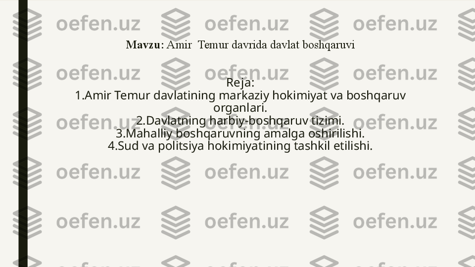 Mavzu:  Amir  Temur davrida davlat boshqaruvi
Reja:
1.Amir Temur davlatining markaziy hokimiyat va boshqaruv 
organlari.
2.Davlatning harbiy-boshqaruv tizimi.
3.Mahalliy boshqaruvning amalga oshirilishi.
4.Sud va politsiya hokimiyatining tashkil etilishi.
  