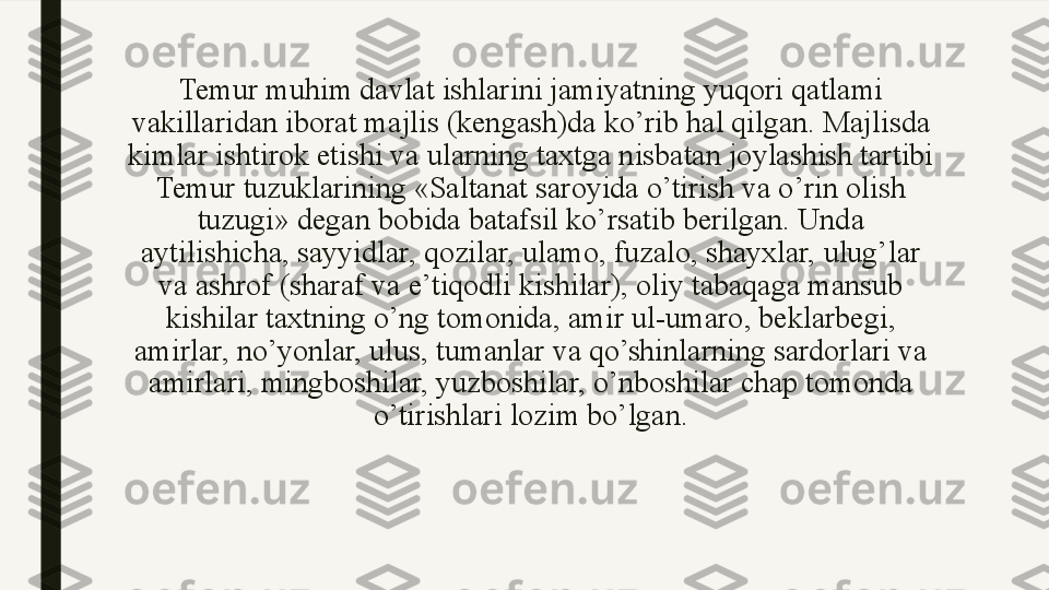 Temur muhim davlat ishlarini jamiyatning yuqori qatlami 
vakillaridan iborat majlis (kengash)da ko’rib hal qilgan. Majlisda 
kimlar ishtirok etishi va ularning taxtga nisbatan joylashish tartibi 
Temur tuzuklarining «Saltanat saroyida o’tirish va o’rin olish 
tuzugi» degan bobida batafsil ko’rsatib berilgan. Unda 
aytilishicha, sayyidlar, qozilar, ulamo, fuzalo, shayxlar, ulug’lar 
va ashrof (sharaf va e’tiqodli kishilar), oliy tabaqaga mansub 
kishilar taxtning o’ng tomonida, amir ul-umaro, beklarbegi, 
amirlar, no’yonlar, ulus, tumanlar va qo’shinlarning sardorlari va 
amirlari, mingboshilar, yuzboshilar, o’nboshilar chap tomonda 
o’tirishlari lozim bo’lgan. 