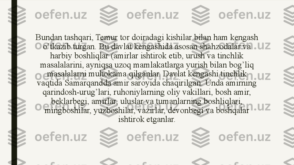 Bundan tashqari, Temur tor doiradagi kishilar bilan ham kengash 
o’tkazib turgan. Bu davlat kengashida asosan shahzodalar va 
harbiy boshliqlar (amirlar ishtirok etib, urush va tinchlik 
masalalarini, ayniqsa uzoq mamlakatlarga yurish bilan bog’liq 
masalalarni muhokama qilganlar. Davlat kengashi tinchlik 
vaqtida Samarqandda amir saroyida chaqirilgan. Unda amirning 
qarindosh-urug’lari, ruhoniylarning oliy vakillari, bosh amir, 
beklarbegi, amirlar, uluslar va tumanlarning boshliqlari, 
mingboshilar, yuzboshilar, vazirlar, devonbegi va boshqalar 
ishtirok etganlar. 