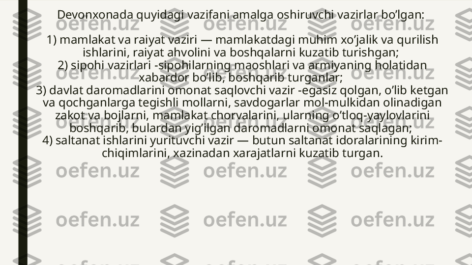 Devonxonada quyidagi vazifani amalga oshiruvchi vazirlar bo’lgan: 
1) mamlakat va raiyat vaziri — mamlakatdagi muhim xo’jalik va qurilish 
ishlarini, raiyat ahvolini va boshqalarni kuzatib turishgan; 
2) sipohi vazirlari -sipohilarning maoshlari va armiyaning holatidan 
xabardor bo’lib, boshqarib turganlar; 
3) davlat daromadlarini omonat saqlovchi vazir -egasiz qolgan, o’lib ketgan 
va qochganlarga tegishli mollarni, savdogarlar mol-mulkidan olinadigan 
zakot va bojlarni, mamlakat chorvalarini, ularning o’tloq-yaylovlarini 
boshqarib, bulardan yig’ilgan daromadlarni omonat saqlagan; 
4) saltanat ishlarini yurituvchi vazir — butun saltanat idoralarining kirim-
chiqimlarini, xazinadan xarajatlarni kuzatib turgan. 