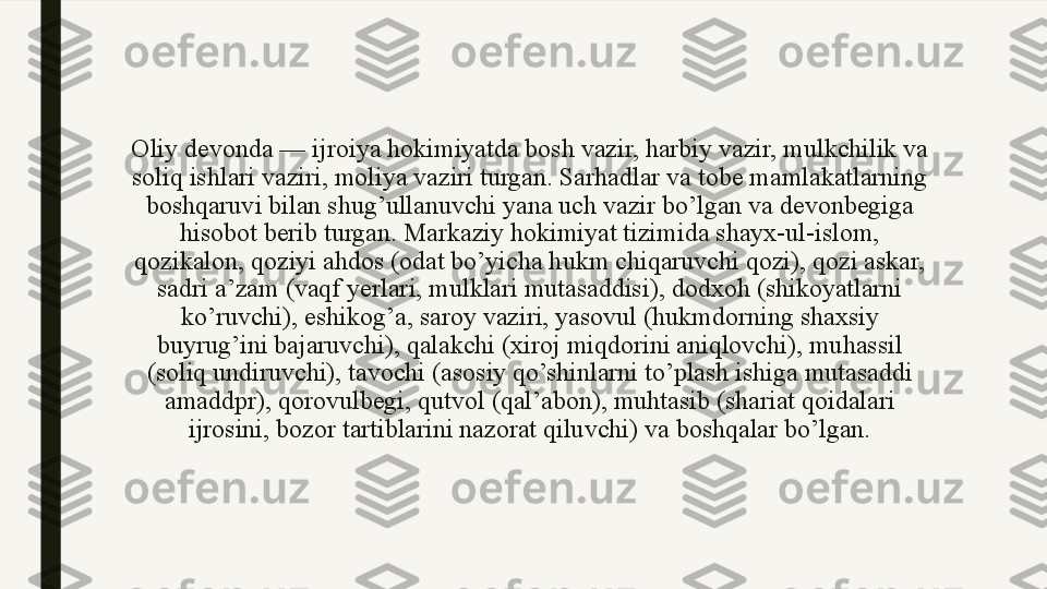 Oliy devonda — ijroiya hokimiyatda bosh vazir, harbiy vazir, mulkchilik va 
soliq ishlari vaziri, moliya vaziri turgan. Sarhadlar va tobe mamlakatlarning 
boshqaruvi bilan shug’ullanuvchi yana uch vazir bo’lgan va devonbegiga 
hisobot berib turgan. Markaziy hokimiyat tizimida shayx-ul-islom, 
qozikalon, qoziyi ahdos (odat bo’yicha hukm chiqaruvchi qozi), qozi askar, 
sadri a’zam (vaqf yerlari, mulklari mutasaddisi), dodxoh (shikoyatlarni 
ko’ruvchi), eshikog’a, saroy vaziri, yasovul (hukmdorning shaxsiy 
buyrug’ini bajaruvchi), qalakchi (xiroj miqdorini aniqlovchi), muhassil 
(soliq undiruvchi), tavochi (asosiy qo’shinlarni to’plash ishiga mutasaddi 
amaddpr), qorovulbegi, qutvol (qal’abon), muhtasib (shariat qoidalari 
ijrosini, bozor tartiblarini nazorat qiluvchi) va boshqalar bo’lgan. 