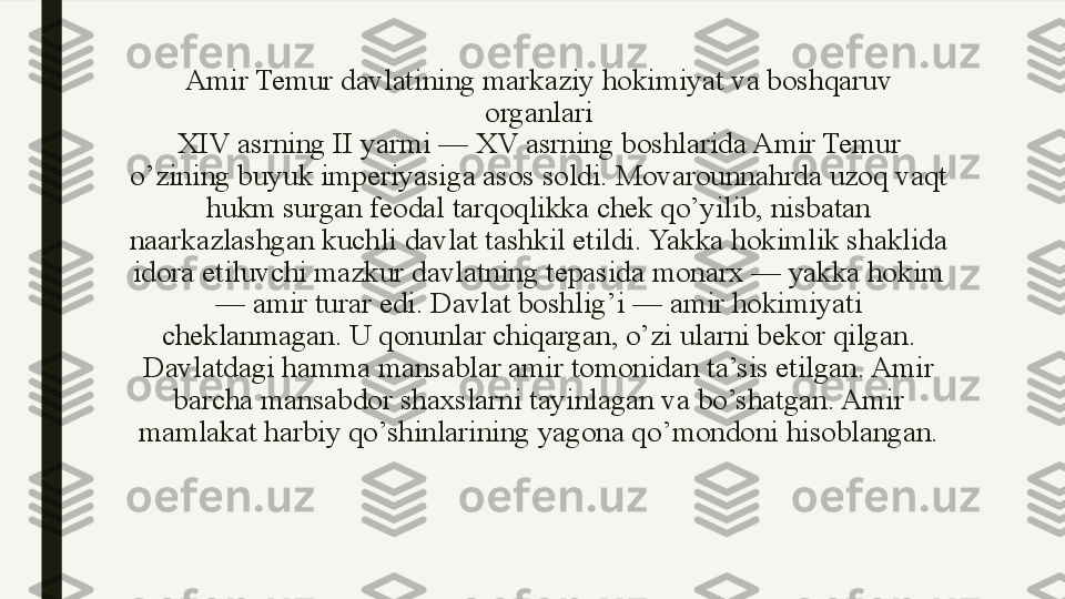 Amir Temur davlatining markaziy hokimiyat va boshqaruv 
organlari
XIV asrning II yarmi — XV asrning boshlarida Amir Temur 
o’zining buyuk imperiyasiga asos soldi. Movarounnahrda uzoq vaqt 
hukm surgan feodal tarqoqlikka chek qo’yilib, nisbatan 
naarkazlashgan kuchli davlat tashkil etildi. Yakka hokimlik shaklida 
idora etiluvchi mazkur davlatning tepasida monarx — yakka hokim 
— amir turar edi. Davlat boshlig’i — amir hokimiyati 
cheklanmagan. U qonunlar chiqargan, o’zi ularni bekor qilgan. 
Davlatdagi hamma mansablar amir tomonidan ta’sis etilgan. Amir 
barcha mansabdor shaxslarni tayinlagan va bo’shatgan. Amir 
mamlakat harbiy qo’shinlarining yagona qo’mondoni hisoblangan. 