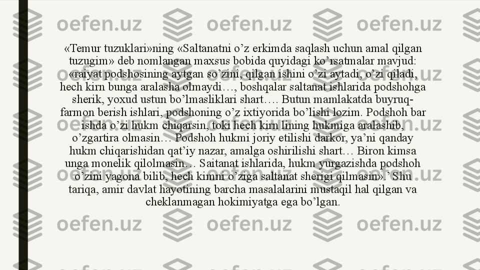 «Temur tuzuklari»ning «Saltanatni o’z erkimda saqlash uchun amal qilgan 
tuzugim» deb nomlangan maxsus bobida quyidagi ko’rsatmalar mavjud: 
«raiyat podshosining aytgan so’zini, qilgan ishini o’zi aytadi, o’zi qiladi, 
hech kirn bunga aralasha olmaydi…, boshqalar saltanat ishlarida podshohga 
sherik, yoxud ustun bo’lmasliklari shart…. Butun mamlakatda buyruq-
farmon berish ishlari, podshoning o’z ixtiyorida bo’lishi lozim. Podshoh bar 
ishda o’zi hukm chiqarsin, toki hech kirn lining hukmiga aralashib, 
o’zgartira olmasin… Podshoh hukmi joriy etilishi darkor, ya’ni qanday 
hukm chiqarishidan qat’iy nazar, amalga oshirilishi shart… Biron kimsa 
unga monelik qilolmasin… Saitanat ishlarida, hukm yurgazishda podshoh 
o’zini yagona bilib, hech kimni o’ziga saltanat sherigi qilmasin».’ Shu 
tariqa, amir davlat hayotining barcha masalalarini mustaqil hal qilgan va 
cheklanmagan hokimiyatga ega bo’lgan. 