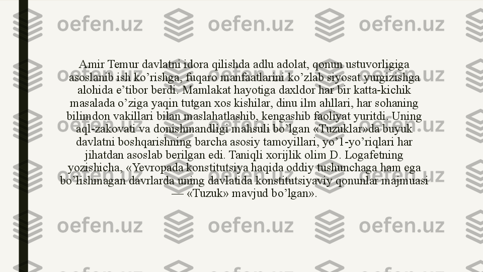 Amir Temur davlatni idora qilishda adlu adolat, qonun ustuvorligiga 
asoslanib ish ko’rishga, fuqaro manfaatlarini ko’zlab siyosat yurgizishga 
alohida e’tibor berdi. Mamlakat hayotiga daxldor har bir katta-kichik 
masalada o’ziga yaqin tutgan xos kishilar, dinu ilm ahllari, har sohaning 
bilimdon vakillari bilan maslahatlashib, kengashib faoliyat yuritdi. Uning 
aql-zakovati va donishmandligi mahsuli bo’lgan «Tuzuklar»da buyuk 
davlatni boshqarishning barcha asosiy tamoyillari, yo’1-yo’riqlari har 
jihatdan asoslab berilgan edi. Taniqli xorijlik olim D. Logafetning 
yozishicha, «Yevropada konstitutsiya haqida oddiy tushunchaga ham ega 
bo’lishmagan davrlarda uning davlatida konstitutsiyaviy qonunlar majmuasi 
— «Tuzuk» mavjud bo’lgan». 