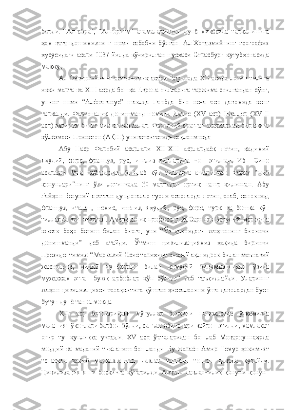 берди.   “Алгебра”,   “Алгоритм”   атамаларининг   дунё   миқёсида   тарқалишига
ҳам   ватандошимизнинг   номи   сабабчи   бўлган.   Ал-Хоразмийнинг   география
хусусидаги   асари   1037   йилда   кўчирилган   нусхаси   Страсбург   кутубхонасида
мавжуд.
Ал-Фарғонийнинг   астрономик   асари   Европада   XII   асрда   лотин   тилига
икки марта ва XIII асрда бошқа Европа тилларига таржима этилгандан сўнг,
унинг   номи   “Алфраганус”   шаклда   Ғарбда   бир   неча   аср   давомида   кенг
тарқалди.   Фарғоналик   донишманд   номини   Данте   (XV   аср)   Шеллер   (XVIII
аср) эҳтиром билан тилган олганлар. Фарғоний яратган асарлардан бирининг
қўлёзмаси Принстон (АҚШ) университетида сақланмоқда.
Абу   Наср   Фаробий   асарлари   XII-XIII   асрлардаёқ   лотин,   қадимий
яҳудий,   форс,   француз,   рус,   инглиз   тилларида   чоп   этилган.   Ибн   Сино
асарлари   ўша   пайтлардан   бошлаб   кўп   тилларга   ағдарилган.   Фақат   “Тиб
қонунлари”нинг   ўзи   лотинчада   30   мартадан   ортиқ   нашр   қилинган.   Абу
Райҳон Беруний яратган  дурдоналар турли асарларда лотин, араб,  санокрид,
француз,   италян,   немис,   инглиз,   яҳудий,   рус,   форс,   турк   ва   бошқа   кўп
тилларда  чоп этилган.  Америкалик  профессор  Ж.Сартоэн   Беруний  меросига
юксак   баҳо   бериш   билан   бирга,   уни   “Ўз   давридаги   жаҳоннинг   биринчи
донишманди”   деб   атайди.   Ўтмиш   цивилизациямиз   ҳақида   биринчи
Президентимиз: “Марказий Осиё тарихида сиёсий ақл-идрок   билан маънавий
жасоратни,   диний   дунёқараш   билан   қомусий   билимдонликни   ўзида
мужассам   этган   буюк   арбоблар   кўп   бўлган”   деб   таъкидлайди.   Улариннг
жаҳон цивилизацияси тараққитига қўшган ҳиссаларини ўша даврлардан буён
бутун дунё тан олмоқда.
XIII   аср   бошларидаги   мўғуллар   босқини   натижасида   ўлкамизда
маданият ўқочлари барбод бўлди, санъат обидалари вайрон этилди, мамлакат
оғир   тушкунликка   учради.   XV   аср   ўрталаридан   бошлаб   Мовароуннаҳрда
моддий   ва   маданий   тикланиш   бошланди.   Бу   жараён   Амир   Темур   ҳокимият
тепасига   келиб   марказлашган   давлат   ташкил   топган   даврда   кучайди.
Цивилизация   янги   босқичга   кўтарилди.   Аввало   давлатчилик   қонуни   қонун- 