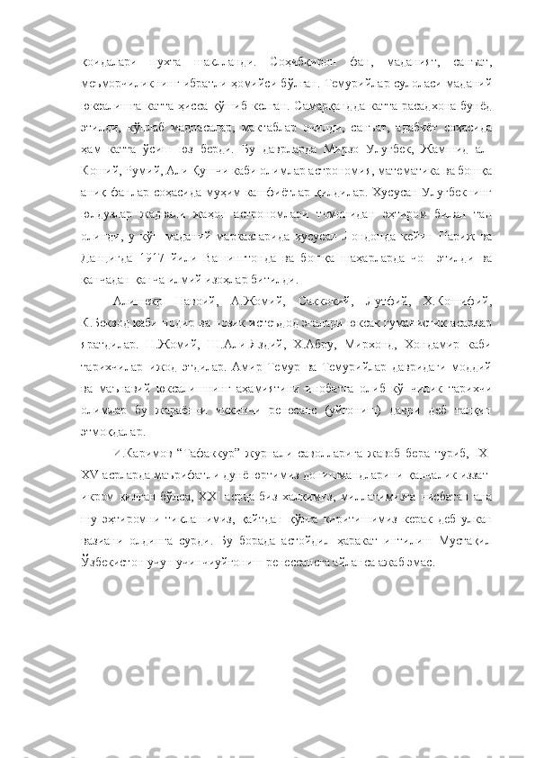 қоидалари   пухта   шаклланди.   Соҳибқирон   фан,   маданият,   санъат,
меъморчиликнинг ибратли ҳомийси бўлган. Темурийлар сулоласи маданий
юксалишга катта ҳисса қўшиб келган. Самарқандда катта расадхона бунёд
этилди,   кўплаб   мадрасалар,   мактаблар   очилди,   санъат,   адабиёт   соҳасида
ҳам   катта   ўсиш   юз   берди.   Бу   даврларда   Мирзо   Улуғбек,   Жамшид   ал-
Коший, Румий, Али Қушчи каби олимлар астрономия, математика ва бошқа
аниқ фанлар соҳасида муҳим кашфиётлар қилдилар. Хусусан Улуғбекнинг
юлдузлар   жадвали   жаҳон   астрономлари   томонидан   эҳтиром   билан   тан
олинди,   у   кўп   маданий   марказларида   хусусан   Лондонда   кейин   Париж   ва
Данцигда   1917   йили   Вашингтонда   ва   бошқа   шаҳарларда   чоп   этилди   ва
қанчадан-қанча илмий изоҳлар битилди.
Алишекр   Навоий,   А.Жомий,   Саккокий,   Лутфий,   Х.Кошифий,
К.Бекзод каби нодир ва нозик истеъдод эгалари юксак гуманистик асарлар
яратдилар.   Н.Жомий,   Ш.Али-Яздий,   Х.Абру,   Мирхонд,   Хондамир   каби
тарихчилар   ижод   этдилар.   Амир   Темур   ва   Темурийлар   давридаги   моддий
ва   маънавий   юксалишнинг   аҳамиятини   инобатга   олиб   кўпчилик   тарихчи
олимлар   бу   жараённи   иккинчи   ренесанс   (уйғониш)   даври   деб   талқин
этмоқдалар.
И.Каримов   “Тафаккур”   журнали   саволларига   жавоб   бера   туриб,   IX-
XV асрларда   маърифатли   дунё   юртимиз   донишмандларини   қанчалик   иззат-
икром   қилган   бўлса,   XXI   асрда   биз   халқимиз,   миллатимизга   нисбатан   ана
шу   эҳтиромни   тиклашимиз,   қайтдан   қўлга   киритишимиз   керак   деб   улкан
вазиани   олдинга   сурди.   Бу   борада   астойдил   ҳаракат   интилиш   Мустақил
Ўзбекистон учун учинчиуйғониш ренессансга айланса ажаб эмас. 