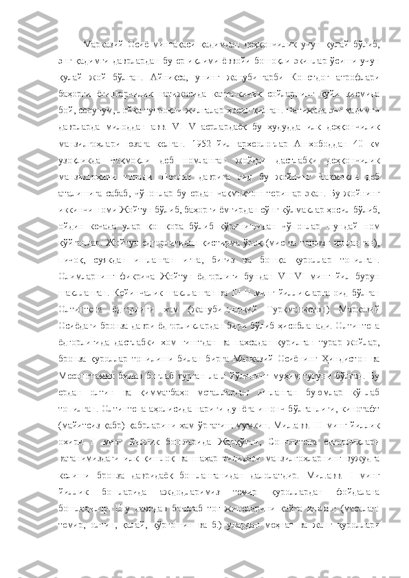 Марказий   Осиё   минтақаси   қадимдан   деҳқончилик   учун   қулай   бўлиб,
энг қадимги даврлардан  бу ер иқлими ёввойи бошоқли экинлар ўсиши учун
қулай   жой   бўлган.   Айниқса,   унинг   жануби-ғарби   Копетдоғ   атрофлари
баҳорги   ёғингарчилик   натижасида   катта-кичик   сойларнинг   қуйи   қисмида
бой, серунум, лойқа тупроқли жилғалар ҳосил қилган. Натижада энг қадимги
даврларда   милоддан   авв.   VI-IV   асрлардаёқ   бу   ҳудудда   илк   деҳқончилик
манзилгоҳлари   юзага   келган.   1952   йил   археологлар   Ашхободдан   40   км
узоқликда   Чақмоқли   деб   номланган   жойдан   дастлабки   деҳқончилик
манзилгоҳини   топади.   Неолит   даврига   оид   бу   жойнинг   Чақмоқли   деб
аталишига   сабаб,   чўпонлар   бу   ердан   чақмоқтош   теришар   экан.   Бу   жойнинг
иккинчи   номи   Жойтун   бўлиб,   баҳорги   ёмғирдан   сўнг   кўлмаклар   ҳосил   бўлиб,
ойдин   кечада   улар   қоп-қора   бўлиб   кўринишидан   чўпонлар   шундай   ном
қўйганлар. Жойтун ёдгорлигидан қистирма ўроқ (мис ва тошдан ишланган),
пичоқ,   суякдан   ишланган   игна,   бигиз   ва   бошқа   қуроллар   топилган.
Олимларнинг   фикрича   Жойтун   ёдгорлиги   бундан   VII-VI   минг   йил   бурун
шаклланган.   Кейинчалик   шаклланган   ва   III-II   минг   йилликларга   оид   бўлган
Олтинтепа   ёдгорлиги   ҳам   (жануби-шарқий   Туркманистон)   Марказий
Осиёдаги бронза даври ёдгорликлардан бири бўлиб ҳисобланади. Олтинтепа
ёдгорлигида   дастлабки   хом   ғиштдан   ва   пахсадан   қурилган   турар   жойлар,
бронза   қуроллар   топилиши   билан   бирга   Марказий   Осиёнинг   Ҳиндистон   ва
Месопотамия   билан   боғлаб   турган   ла]л   йўлининг   муҳим   тугуни   бўлган.   Бу
ердан   олтин   ва   қимматбаҳо   металлардан   ишланган   буюмлар   кўплаб
топилган.  Олтинтепа аҳолисида  нариги  дунёга   ишонч  бўлганлиги,  кинотафт
(майитсиз қабр)  қабрларини ҳам ўргатиш мумкин. Мил.авв. III минг йиллик
охири   II   минг   йиллик   бошларида   Жарқўтон,   Сополитепа   ёдгорликлари
ватанимиздаги   илк   қишлоқ   ва   шаҳар   типидаги   манзилгоҳларнинг   вужудга
келиши   бронза   давридаёқ   бошланганидан   далолатдир.   Мил.авв.   I   минг
йиллик   бошларида   аждодларимиз   темир   қуроллардан   фойдалана
бошладилар.   Шу   даврдан   бошлаб   тоғ   жинсларини   қайта   ишлаш   (масалан:
темир,   олтин,   қалай,   қўрғошин   ва   б.)   улардан   меҳнат   ва   жанг   қуроллари 